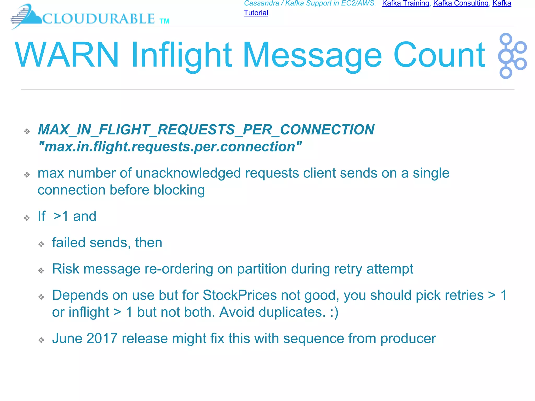 ™
Cassandra / Kafka Support in EC2/AWS. Kafka Training, Kafka Consulting, Kafka
Tutorial
WARN Inflight Message Count
❖ MAX_IN_FLIGHT_REQUESTS_PER_CONNECTION
"max.in.flight.requests.per.connection"
❖ max number of unacknowledged requests client sends on a single
connection before blocking
❖ If >1 and
❖ failed sends, then
❖ Risk message re-ordering on partition during retry attempt
❖ Depends on use but for StockPrices not good, you should pick retries > 1
or inflight > 1 but not both. Avoid duplicates. :)
❖ June 2017 release might fix this with sequence from producer
 