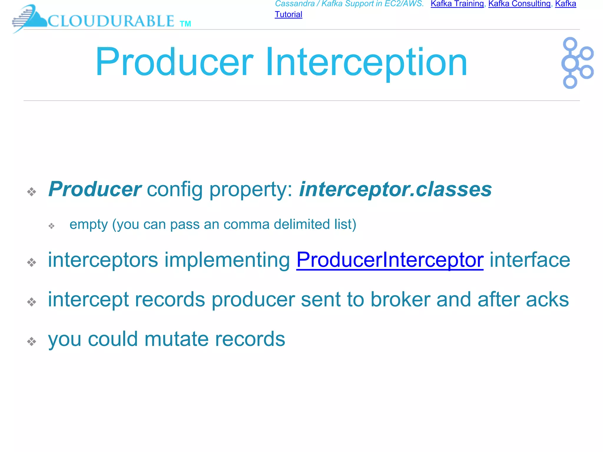 ™
Cassandra / Kafka Support in EC2/AWS. Kafka Training, Kafka Consulting, Kafka
Tutorial
Producer Interception
❖ Producer config property: interceptor.classes
❖ empty (you can pass an comma delimited list)
❖ interceptors implementing ProducerInterceptor interface
❖ intercept records producer sent to broker and after acks
❖ you could mutate records
 