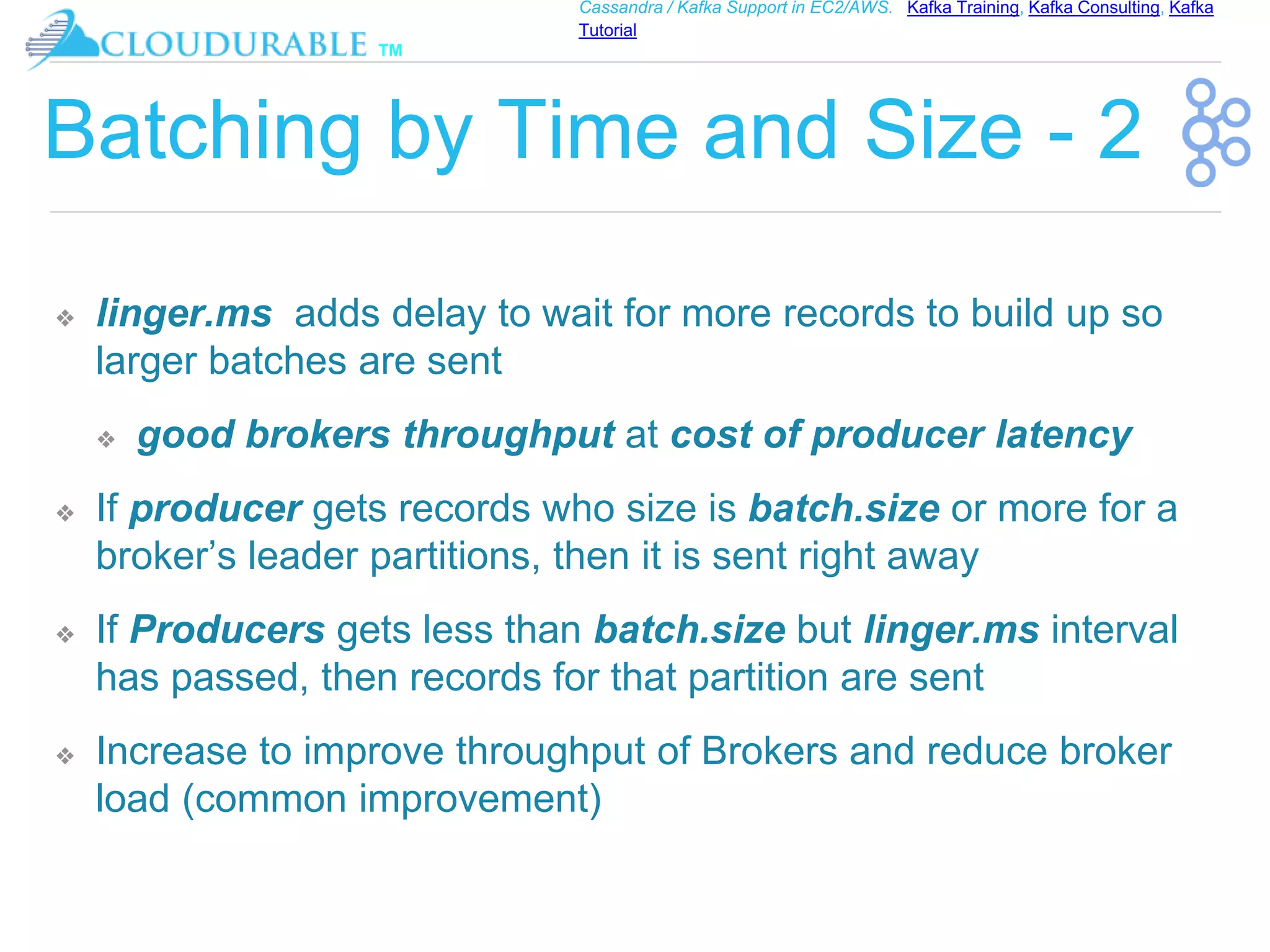™
Cassandra / Kafka Support in EC2/AWS. Kafka Training, Kafka Consulting, Kafka
Tutorial
Batching by Time and Size - 2
❖ linger.ms adds delay to wait for more records to build up so
larger batches are sent
❖ good brokers throughput at cost of producer latency
❖ If producer gets records who size is batch.size or more for a
broker’s leader partitions, then it is sent right away
❖ If Producers gets less than batch.size but linger.ms interval
has passed, then records for that partition are sent
❖ Increase to improve throughput of Brokers and reduce broker
load (common improvement)
 