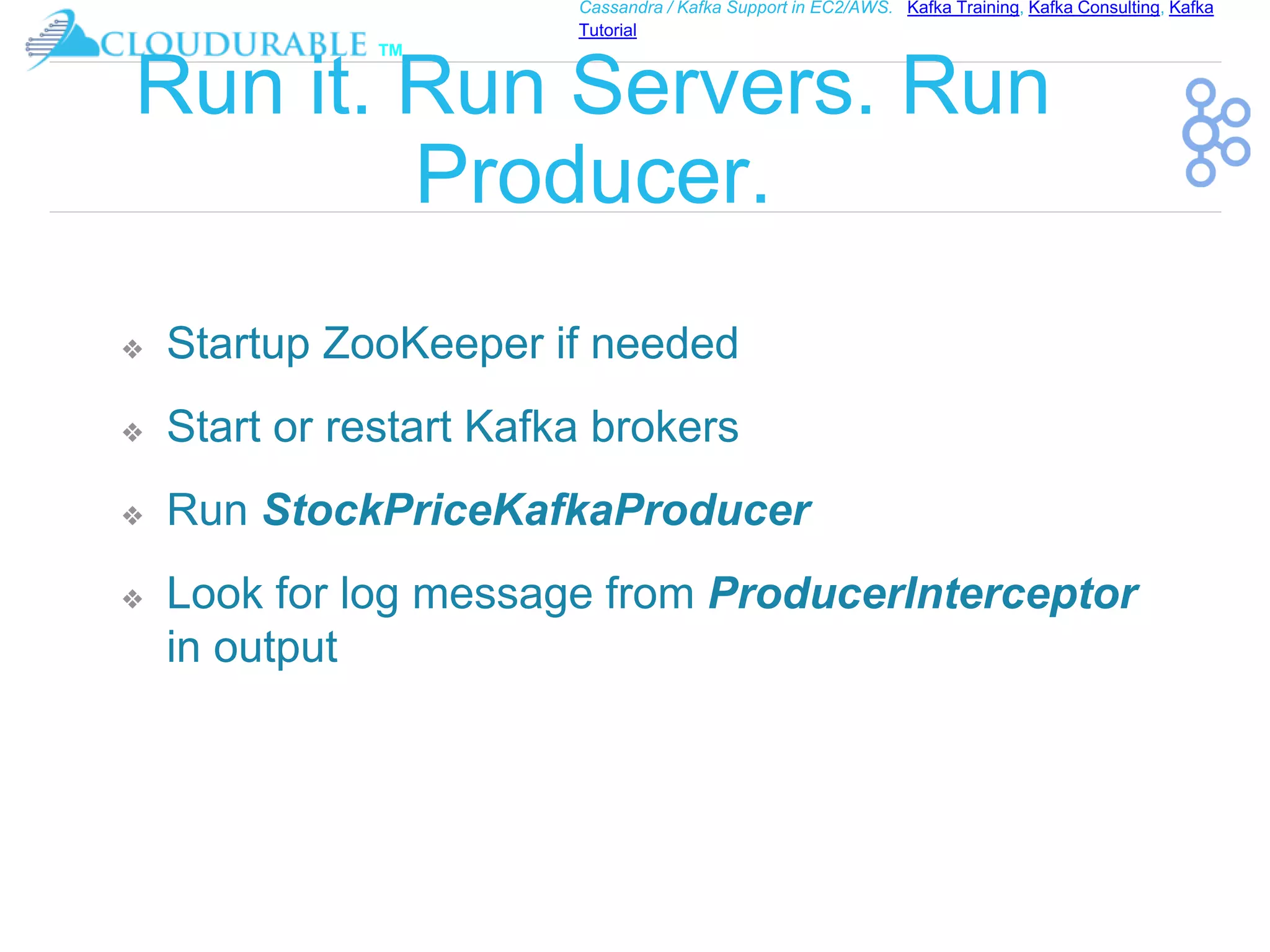 ™
Cassandra / Kafka Support in EC2/AWS. Kafka Training, Kafka Consulting, Kafka
Tutorial
Run it. Run Servers. Run
Producer.
❖ Startup ZooKeeper if needed
❖ Start or restart Kafka brokers
❖ Run StockPriceKafkaProducer
❖ Look for log message from ProducerInterceptor
in output
 