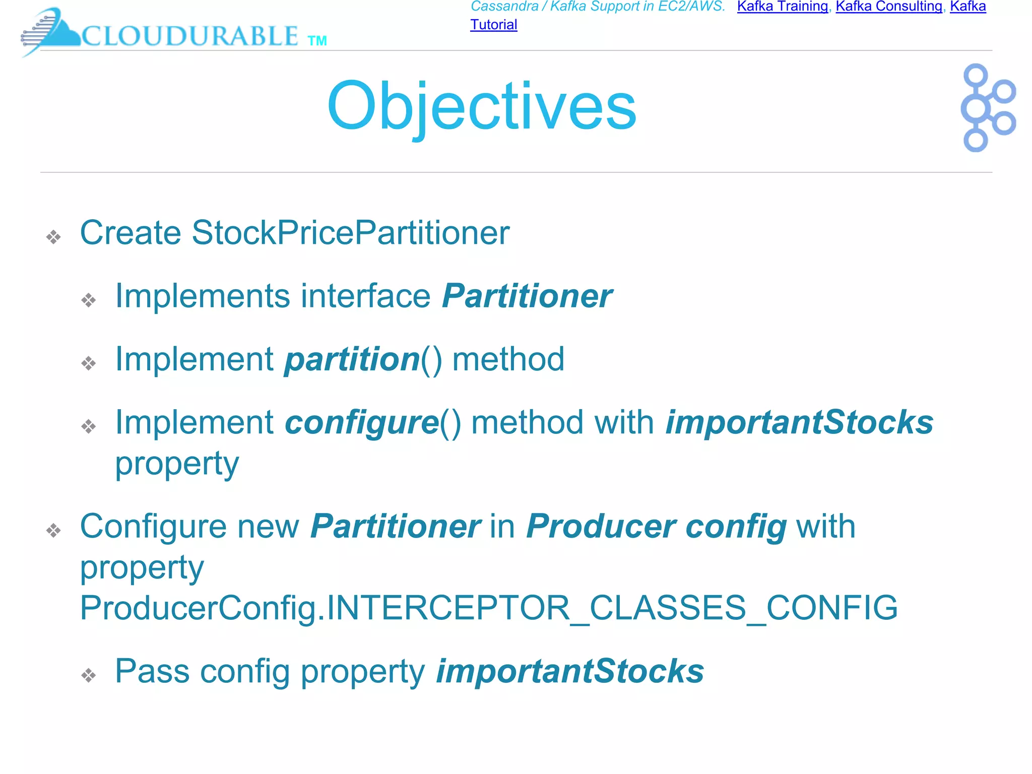™
Cassandra / Kafka Support in EC2/AWS. Kafka Training, Kafka Consulting, Kafka
Tutorial
Objectives
❖ Create StockPricePartitioner
❖ Implements interface Partitioner
❖ Implement partition() method
❖ Implement configure() method with importantStocks
property
❖ Configure new Partitioner in Producer config with
property
ProducerConfig.INTERCEPTOR_CLASSES_CONFIG
❖ Pass config property importantStocks
 