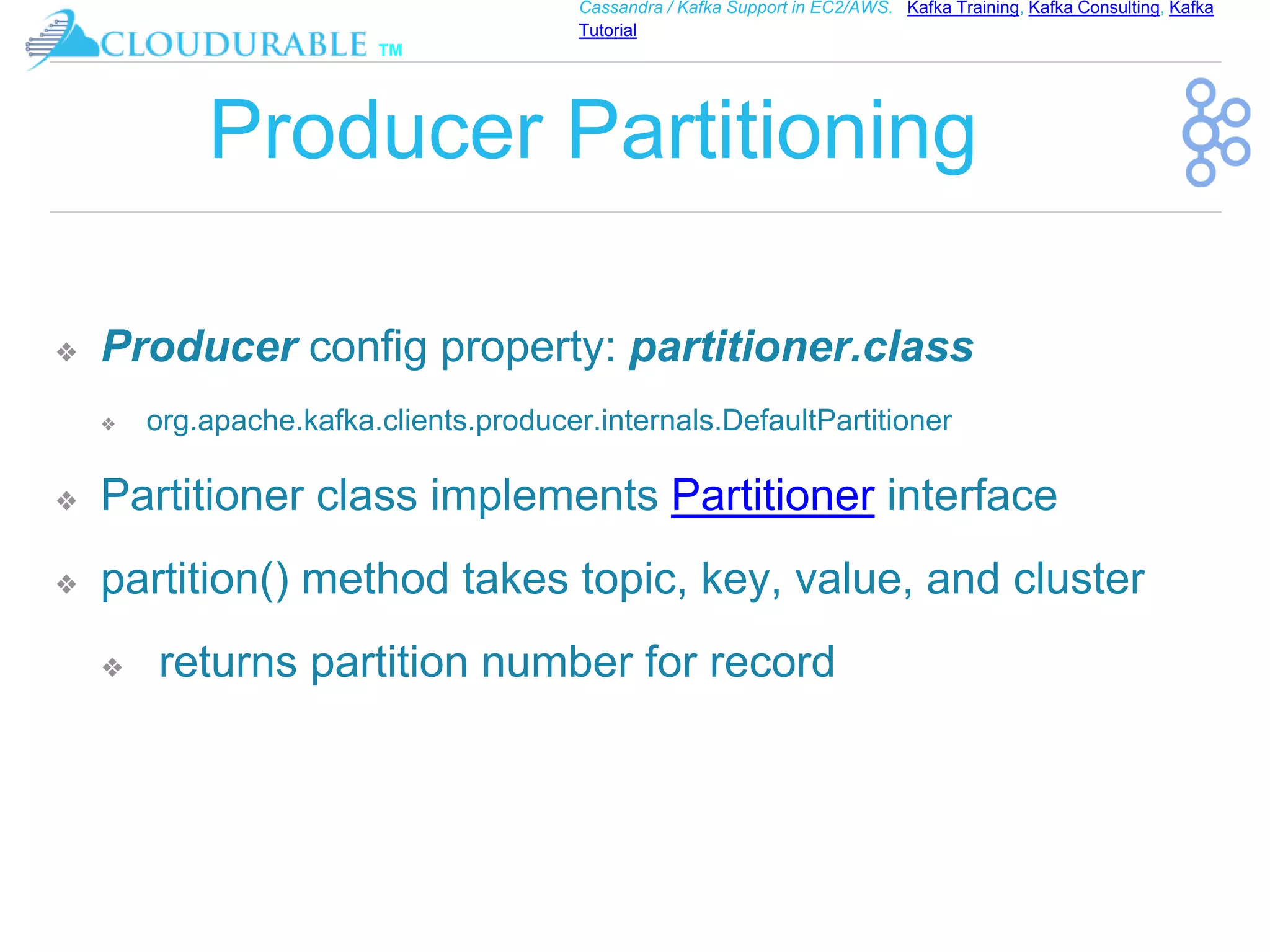 ™
Cassandra / Kafka Support in EC2/AWS. Kafka Training, Kafka Consulting, Kafka
Tutorial
Producer Partitioning
❖ Producer config property: partitioner.class
❖ org.apache.kafka.clients.producer.internals.DefaultPartitioner
❖ Partitioner class implements Partitioner interface
❖ partition() method takes topic, key, value, and cluster
❖ returns partition number for record
 
