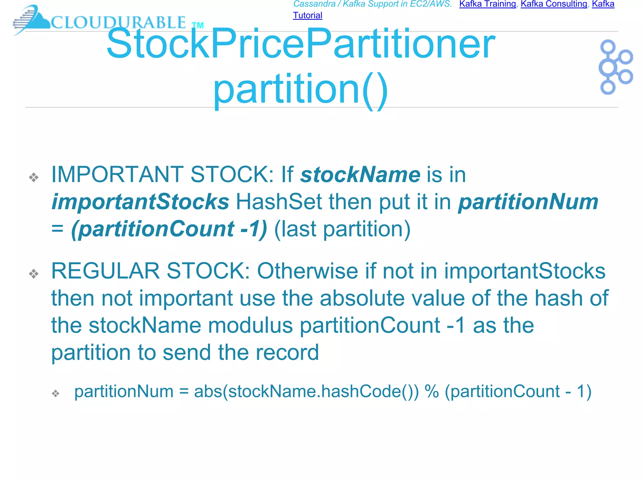 ™
Cassandra / Kafka Support in EC2/AWS. Kafka Training, Kafka Consulting, Kafka
Tutorial
StockPricePartitioner
partition()
❖ IMPORTANT STOCK: If stockName is in
importantStocks HashSet then put it in partitionNum
= (partitionCount -1) (last partition)
❖ REGULAR STOCK: Otherwise if not in importantStocks
then not important use the absolute value of the hash of
the stockName modulus partitionCount -1 as the
partition to send the record
❖ partitionNum = abs(stockName.hashCode()) % (partitionCount - 1)
 