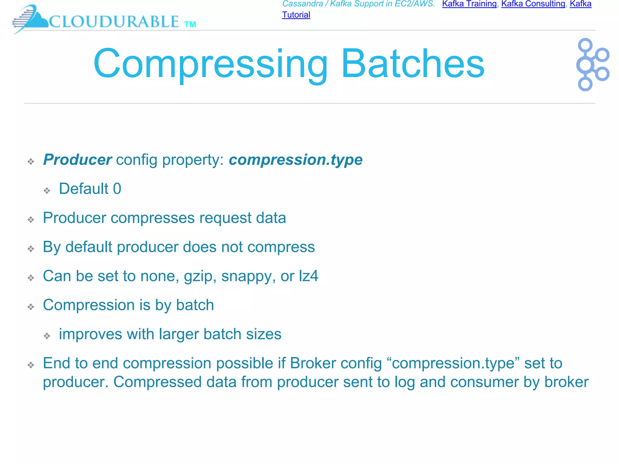 ™
Cassandra / Kafka Support in EC2/AWS. Kafka Training, Kafka Consulting, Kafka
Tutorial
Compressing Batches
❖ Producer config property: compression.type
❖ Default 0
❖ Producer compresses request data
❖ By default producer does not compress
❖ Can be set to none, gzip, snappy, or lz4
❖ Compression is by batch
❖ improves with larger batch sizes
❖ End to end compression possible if Broker config “compression.type” set to
producer. Compressed data from producer sent to log and consumer by broker
 