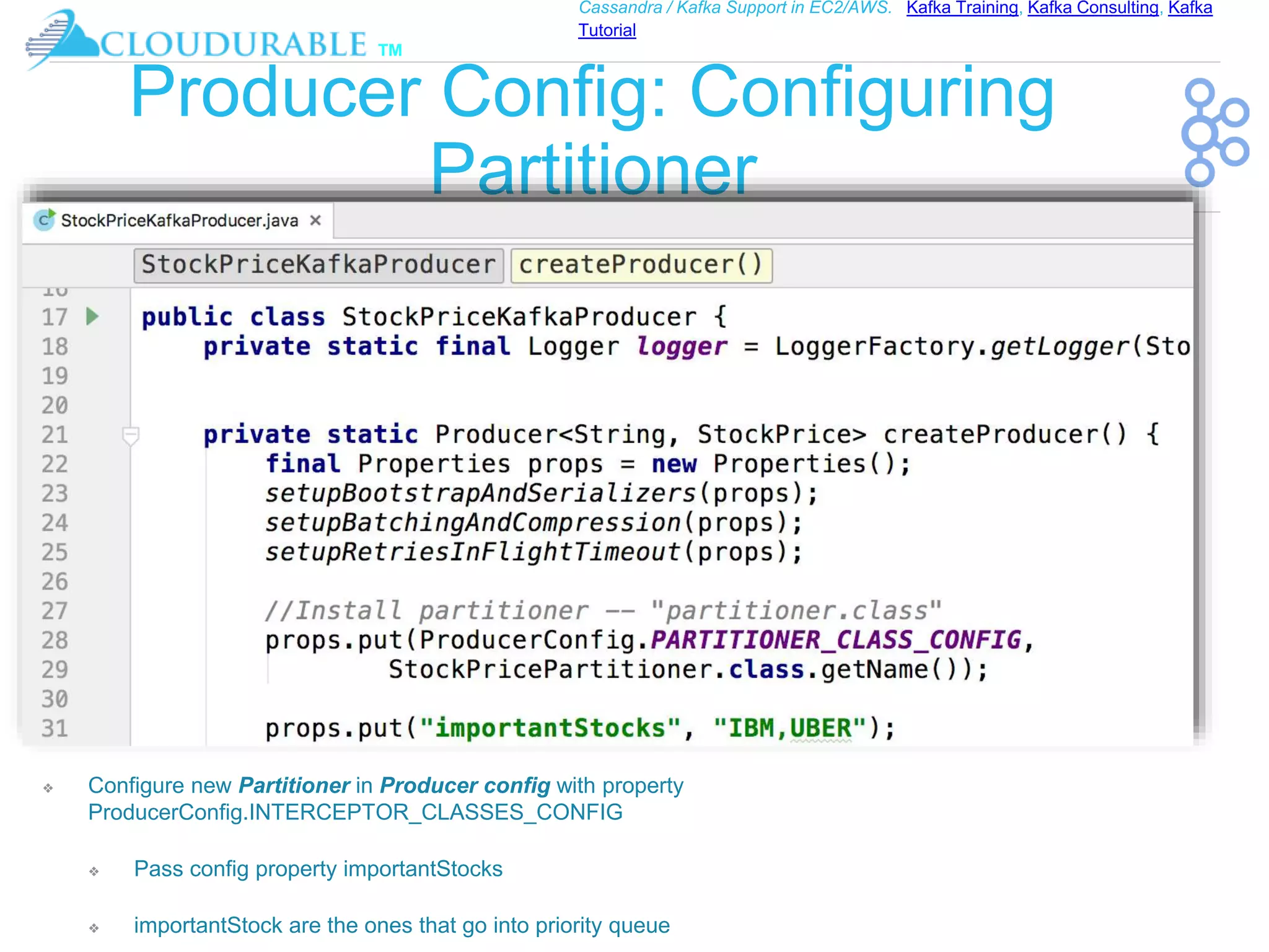 ™
Cassandra / Kafka Support in EC2/AWS. Kafka Training, Kafka Consulting, Kafka
Tutorial
Producer Config: Configuring
Partitioner
❖ Configure new Partitioner in Producer config with property
ProducerConfig.INTERCEPTOR_CLASSES_CONFIG
❖ Pass config property importantStocks
❖ importantStock are the ones that go into priority queue
 