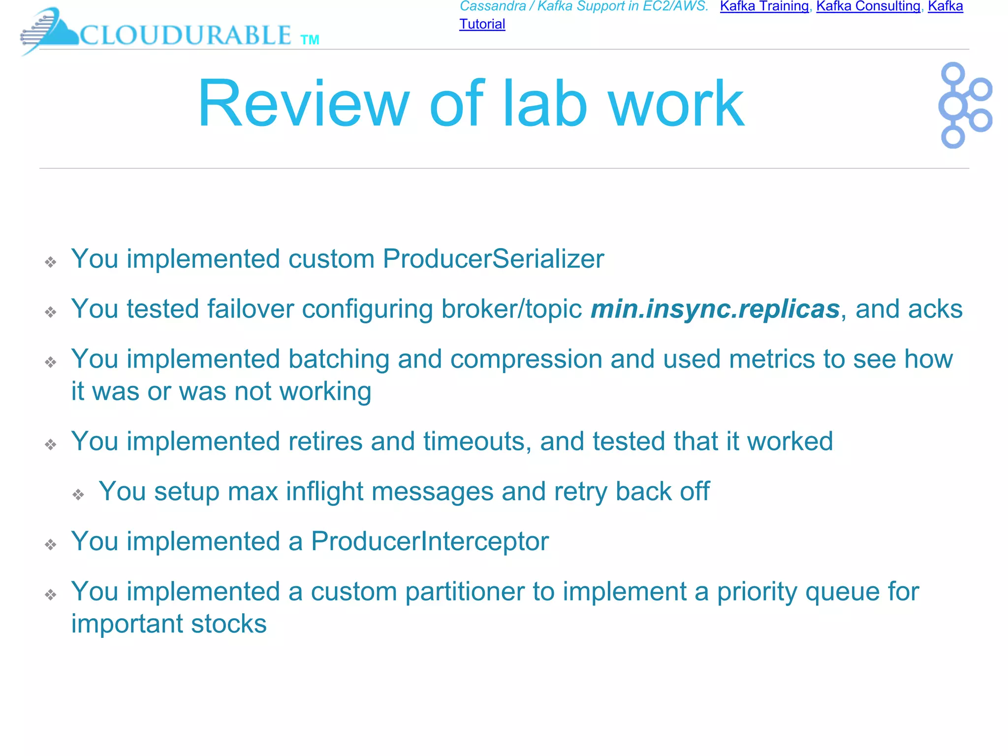 ™
Cassandra / Kafka Support in EC2/AWS. Kafka Training, Kafka Consulting, Kafka
Tutorial
Review of lab work
❖ You implemented custom ProducerSerializer
❖ You tested failover configuring broker/topic min.insync.replicas, and acks
❖ You implemented batching and compression and used metrics to see how
it was or was not working
❖ You implemented retires and timeouts, and tested that it worked
❖ You setup max inflight messages and retry back off
❖ You implemented a ProducerInterceptor
❖ You implemented a custom partitioner to implement a priority queue for
important stocks
 