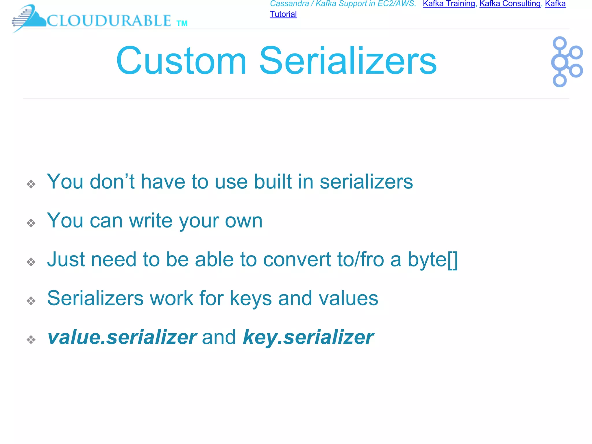 ™
Cassandra / Kafka Support in EC2/AWS. Kafka Training, Kafka Consulting, Kafka
Tutorial
Custom Serializers
❖ You don’t have to use built in serializers
❖ You can write your own
❖ Just need to be able to convert to/fro a byte[]
❖ Serializers work for keys and values
❖ value.serializer and key.serializer
 