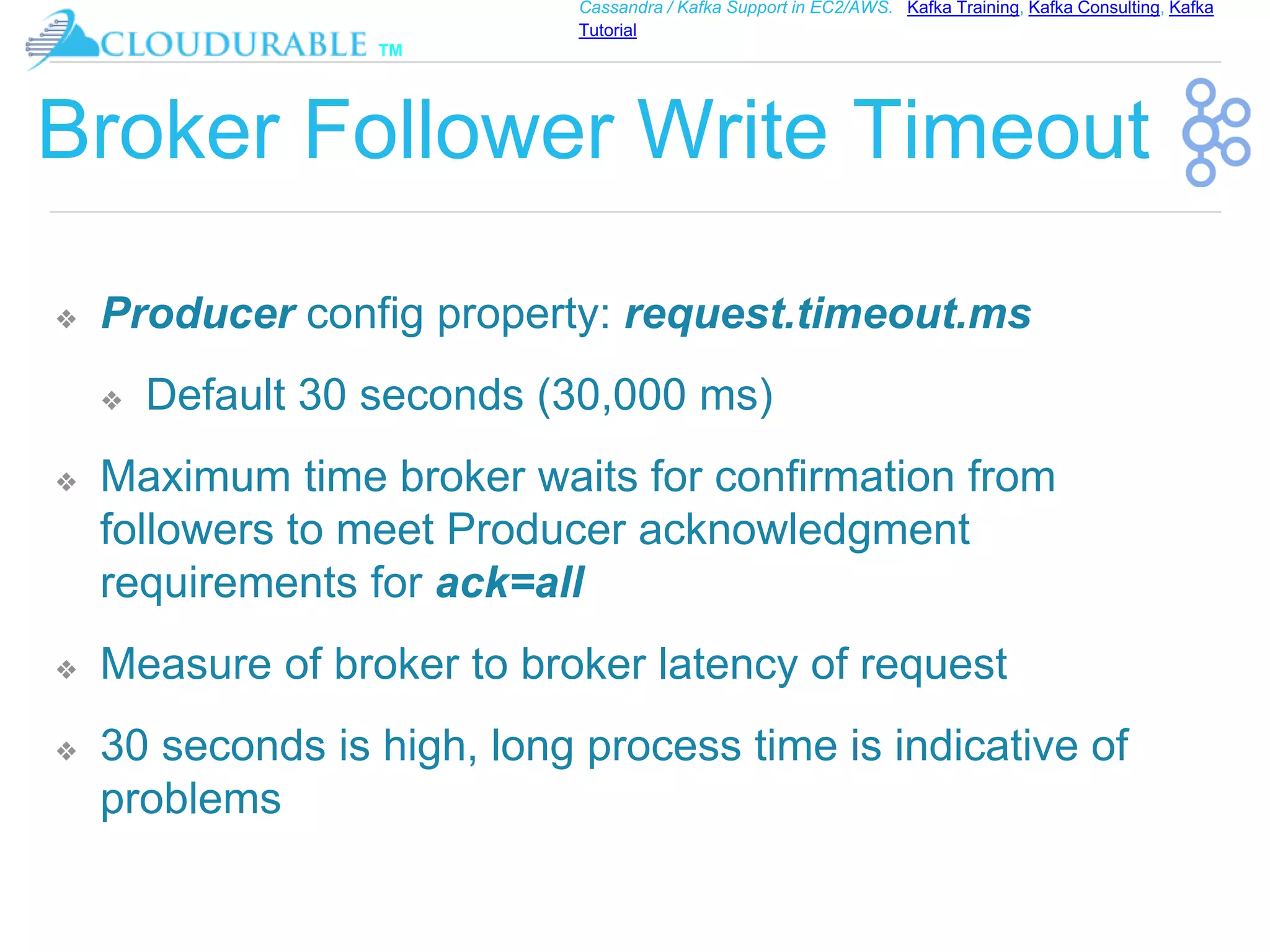 ™
Cassandra / Kafka Support in EC2/AWS. Kafka Training, Kafka Consulting, Kafka
Tutorial
Broker Follower Write Timeout
❖ Producer config property: request.timeout.ms
❖ Default 30 seconds (30,000 ms)
❖ Maximum time broker waits for confirmation from
followers to meet Producer acknowledgment
requirements for ack=all
❖ Measure of broker to broker latency of request
❖ 30 seconds is high, long process time is indicative of
problems
 