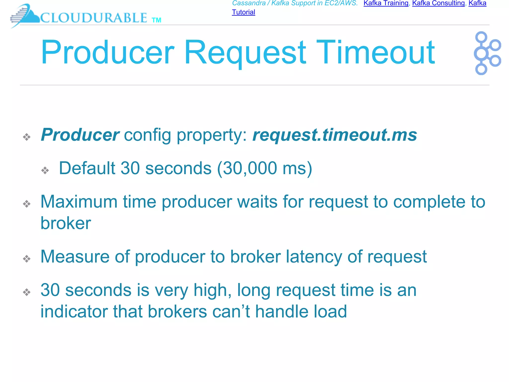 ™
Cassandra / Kafka Support in EC2/AWS. Kafka Training, Kafka Consulting, Kafka
Tutorial
Producer Request Timeout
❖ Producer config property: request.timeout.ms
❖ Default 30 seconds (30,000 ms)
❖ Maximum time producer waits for request to complete to
broker
❖ Measure of producer to broker latency of request
❖ 30 seconds is very high, long request time is an
indicator that brokers can’t handle load
 
