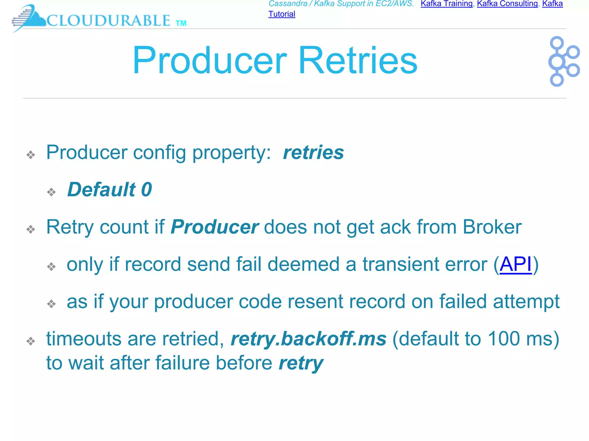 ™
Cassandra / Kafka Support in EC2/AWS. Kafka Training, Kafka Consulting, Kafka
Tutorial
Producer Retries
❖ Producer config property: retries
❖ Default 0
❖ Retry count if Producer does not get ack from Broker
❖ only if record send fail deemed a transient error (API)
❖ as if your producer code resent record on failed attempt
❖ timeouts are retried, retry.backoff.ms (default to 100 ms)
to wait after failure before retry
 