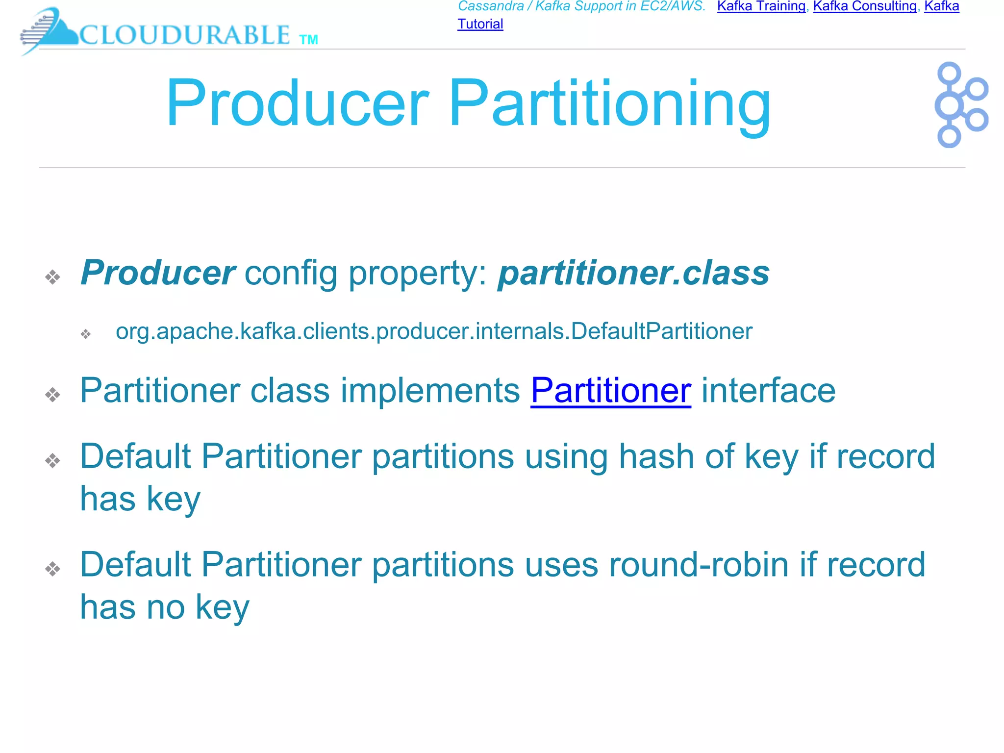 ™
Cassandra / Kafka Support in EC2/AWS. Kafka Training, Kafka Consulting, Kafka
Tutorial
Producer Partitioning
❖ Producer config property: partitioner.class
❖ org.apache.kafka.clients.producer.internals.DefaultPartitioner
❖ Partitioner class implements Partitioner interface
❖ Default Partitioner partitions using hash of key if record
has key
❖ Default Partitioner partitions uses round-robin if record
has no key
 