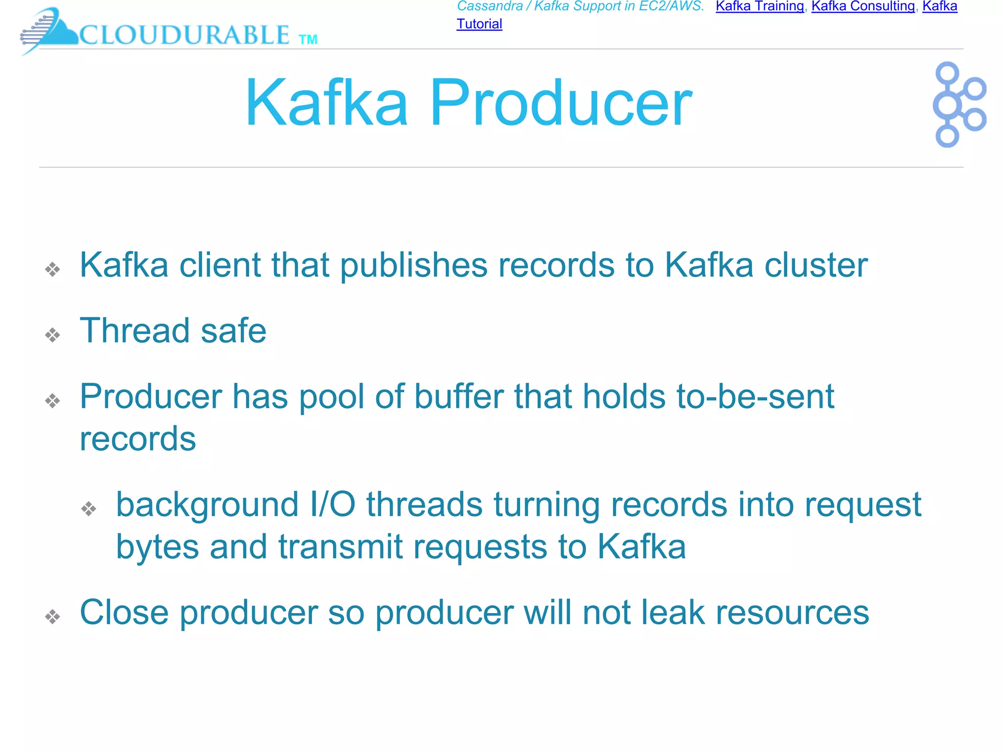 ™
Cassandra / Kafka Support in EC2/AWS. Kafka Training, Kafka Consulting, Kafka
Tutorial
Kafka Producer
❖ Kafka client that publishes records to Kafka cluster
❖ Thread safe
❖ Producer has pool of buffer that holds to-be-sent
records
❖ background I/O threads turning records into request
bytes and transmit requests to Kafka
❖ Close producer so producer will not leak resources
 