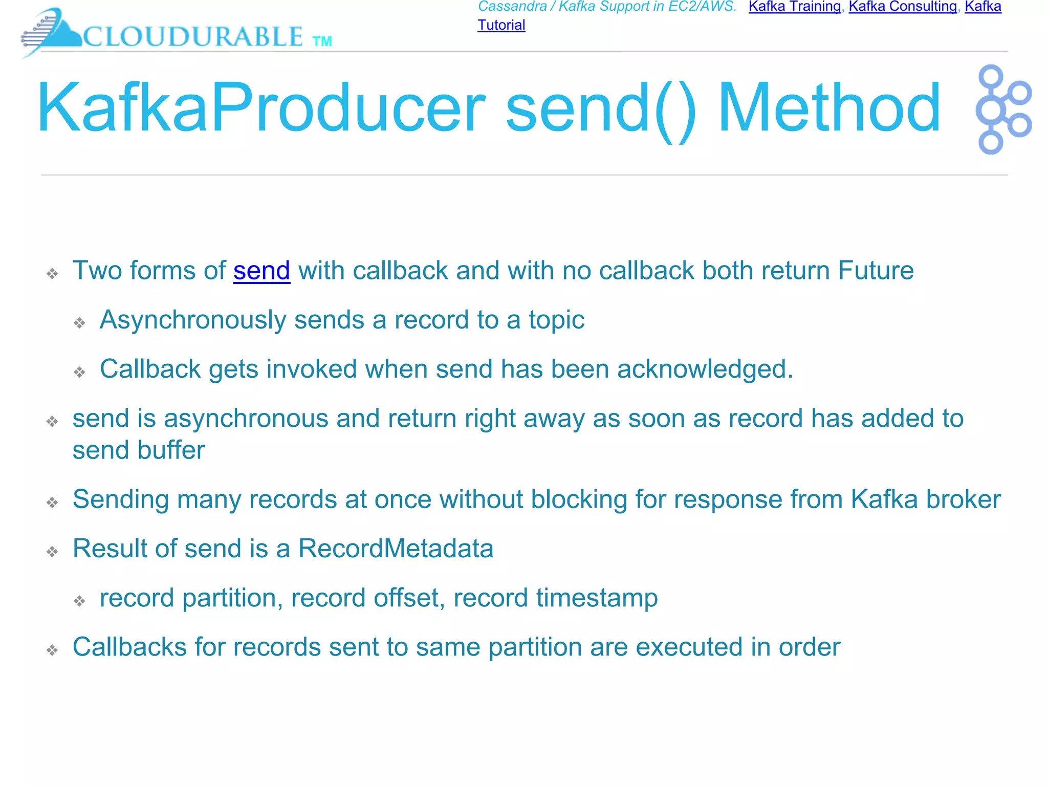 ™
Cassandra / Kafka Support in EC2/AWS. Kafka Training, Kafka Consulting, Kafka
Tutorial
KafkaProducer send() Method
❖ Two forms of send with callback and with no callback both return Future
❖ Asynchronously sends a record to a topic
❖ Callback gets invoked when send has been acknowledged.
❖ send is asynchronous and return right away as soon as record has added to
send buffer
❖ Sending many records at once without blocking for response from Kafka broker
❖ Result of send is a RecordMetadata
❖ record partition, record offset, record timestamp
❖ Callbacks for records sent to same partition are executed in order
 