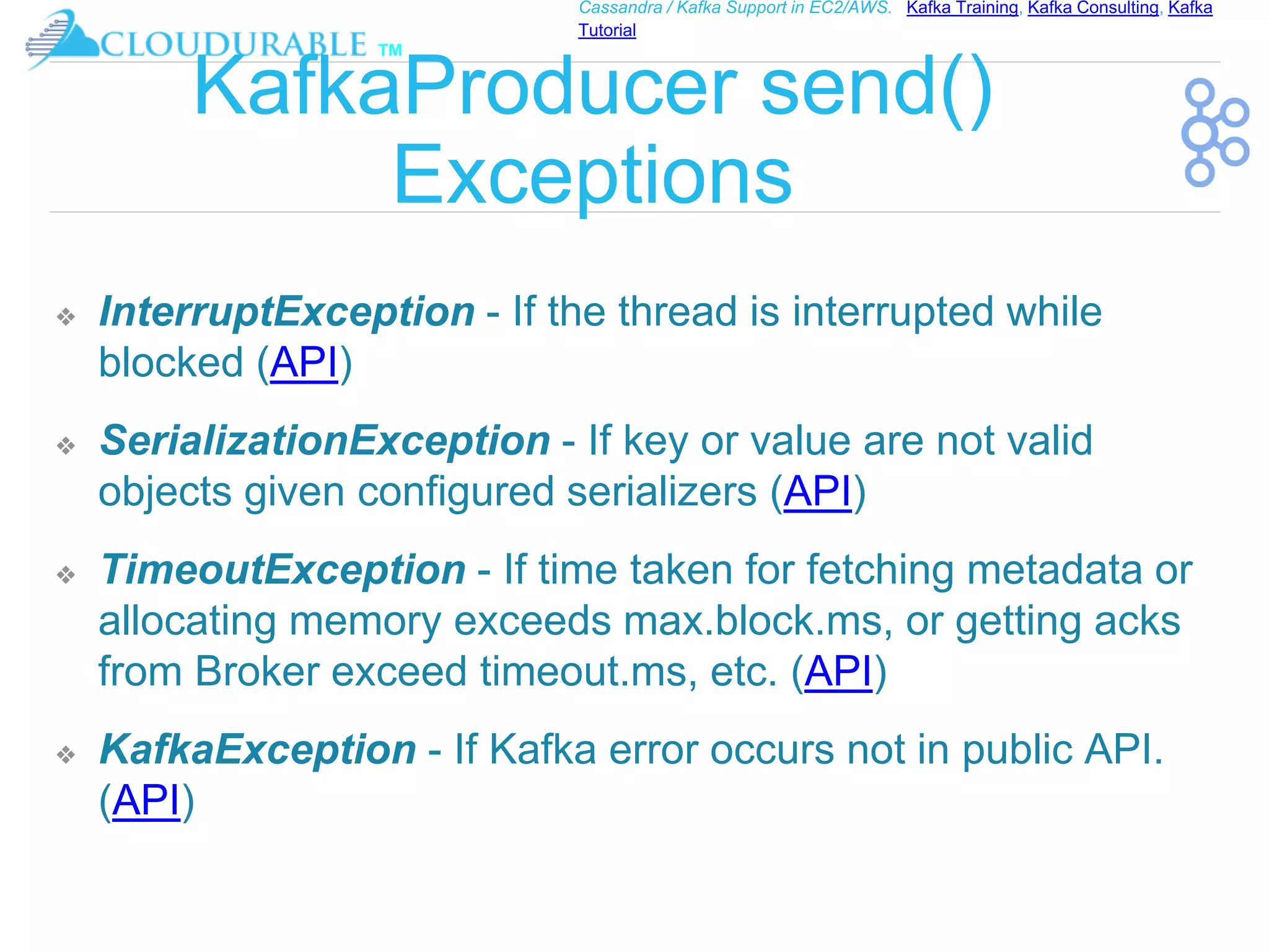 ™
Cassandra / Kafka Support in EC2/AWS. Kafka Training, Kafka Consulting, Kafka
Tutorial
KafkaProducer send()
Exceptions
❖ InterruptException - If the thread is interrupted while
blocked (API)
❖ SerializationException - If key or value are not valid
objects given configured serializers (API)
❖ TimeoutException - If time taken for fetching metadata or
allocating memory exceeds max.block.ms, or getting acks
from Broker exceed timeout.ms, etc. (API)
❖ KafkaException - If Kafka error occurs not in public API.
(API)
 