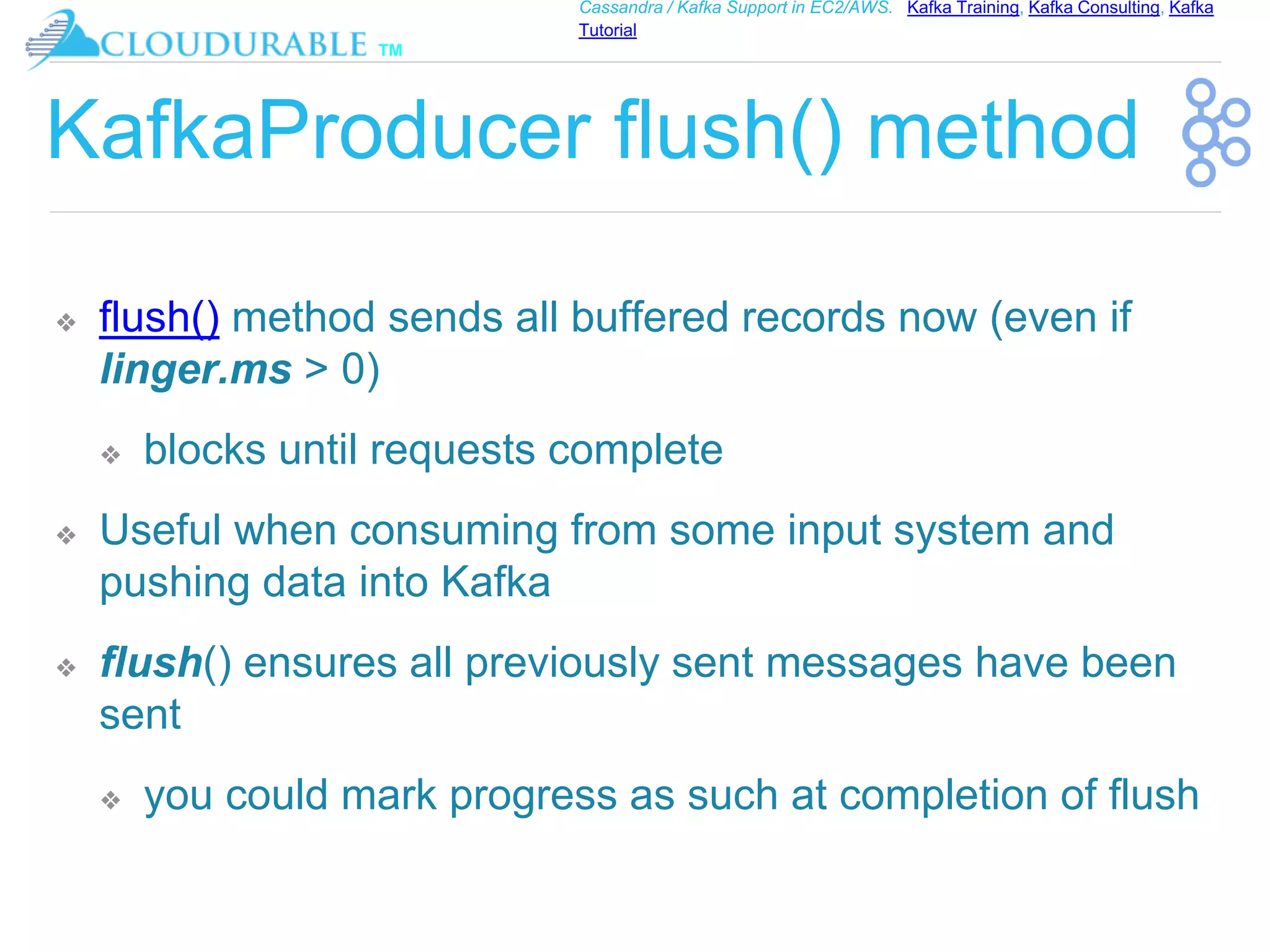 ™
Cassandra / Kafka Support in EC2/AWS. Kafka Training, Kafka Consulting, Kafka
Tutorial
KafkaProducer flush() method
❖ flush() method sends all buffered records now (even if
linger.ms > 0)
❖ blocks until requests complete
❖ Useful when consuming from some input system and
pushing data into Kafka
❖ flush() ensures all previously sent messages have been
sent
❖ you could mark progress as such at completion of flush
 