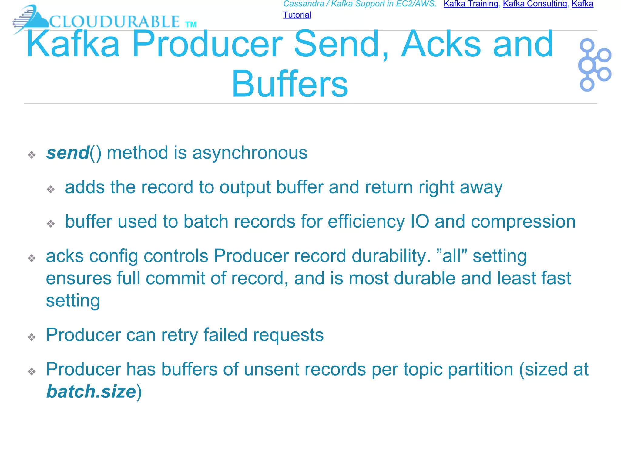 ™
Cassandra / Kafka Support in EC2/AWS. Kafka Training, Kafka Consulting, Kafka
Tutorial
Kafka Producer Send, Acks and
Buffers
❖ send() method is asynchronous
❖ adds the record to output buffer and return right away
❖ buffer used to batch records for efficiency IO and compression
❖ acks config controls Producer record durability. ”all" setting
ensures full commit of record, and is most durable and least fast
setting
❖ Producer can retry failed requests
❖ Producer has buffers of unsent records per topic partition (sized at
batch.size)
 