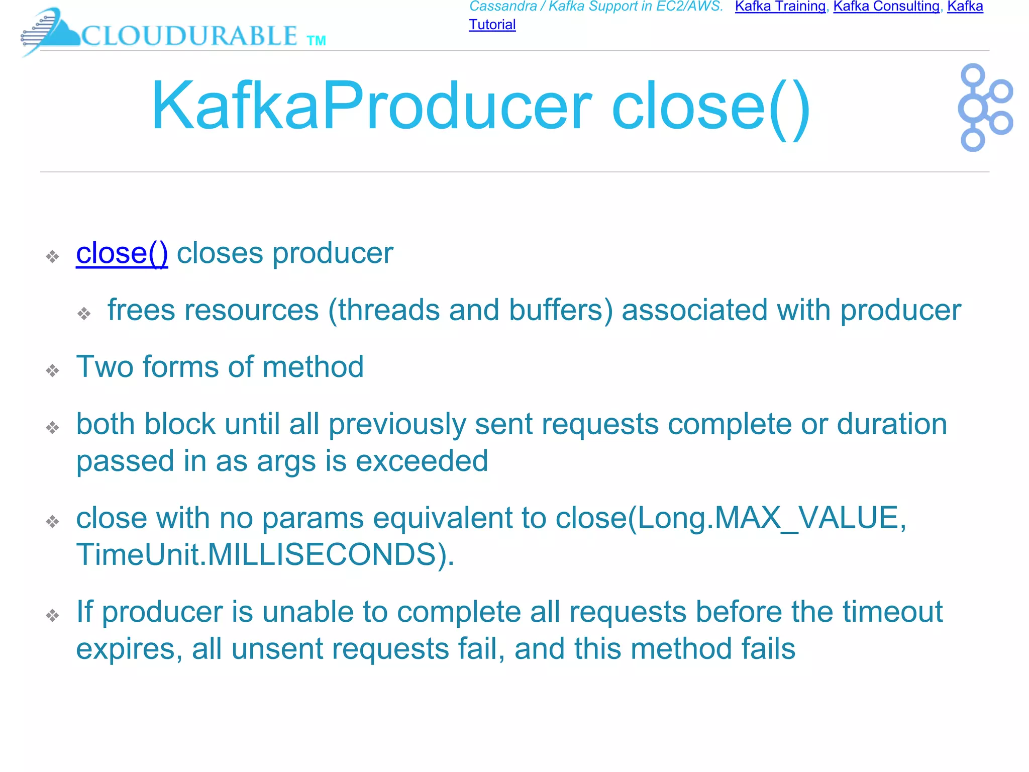™
Cassandra / Kafka Support in EC2/AWS. Kafka Training, Kafka Consulting, Kafka
Tutorial
KafkaProducer close()
❖ close() closes producer
❖ frees resources (threads and buffers) associated with producer
❖ Two forms of method
❖ both block until all previously sent requests complete or duration
passed in as args is exceeded
❖ close with no params equivalent to close(Long.MAX_VALUE,
TimeUnit.MILLISECONDS).
❖ If producer is unable to complete all requests before the timeout
expires, all unsent requests fail, and this method fails
 