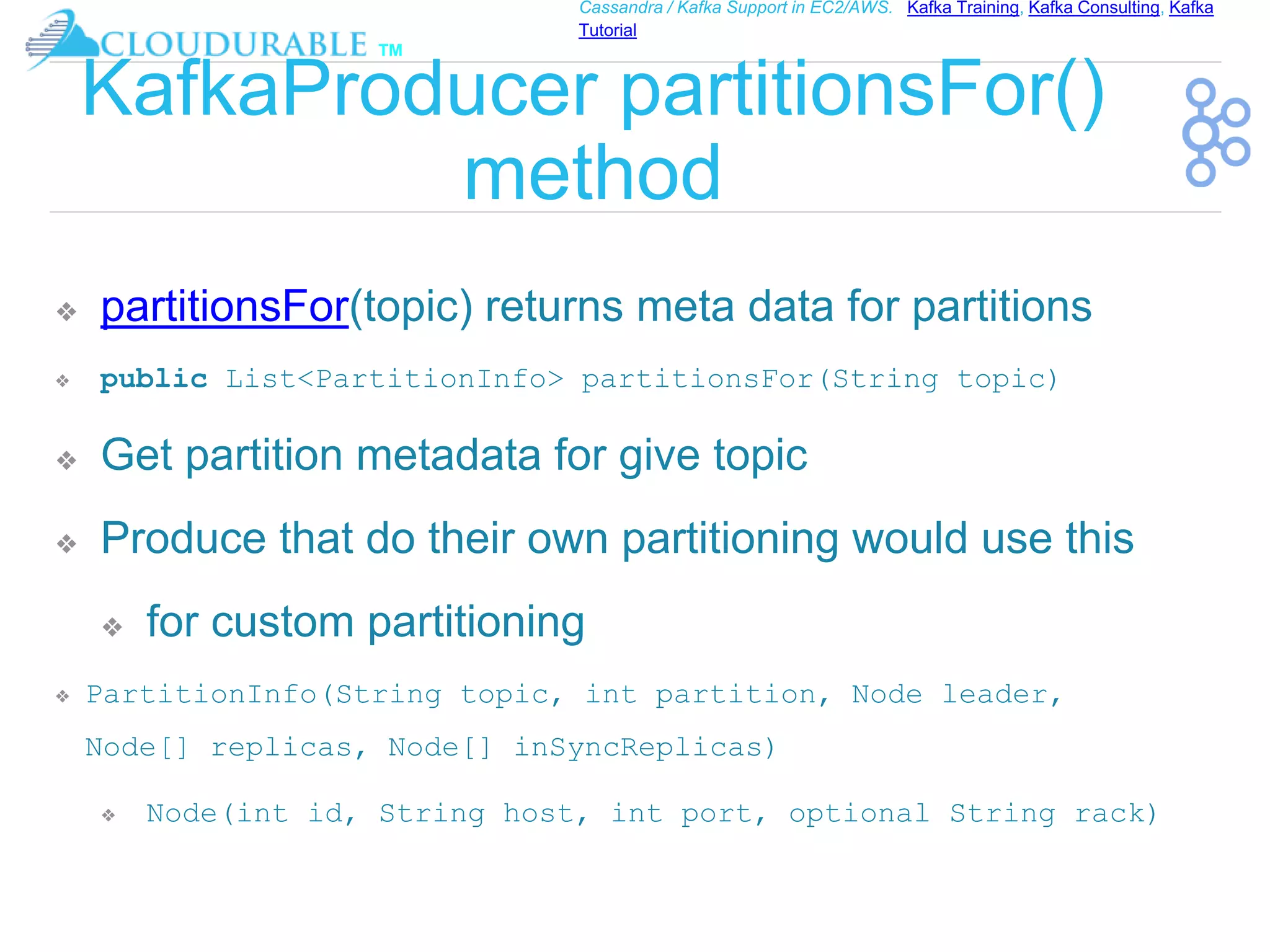 ™
Cassandra / Kafka Support in EC2/AWS. Kafka Training, Kafka Consulting, Kafka
Tutorial
KafkaProducer partitionsFor()
method
❖ partitionsFor(topic) returns meta data for partitions
❖ public List<PartitionInfo> partitionsFor(String topic)
❖ Get partition metadata for give topic
❖ Produce that do their own partitioning would use this
❖ for custom partitioning
❖ PartitionInfo(String topic, int partition, Node leader,
Node[] replicas, Node[] inSyncReplicas)
❖ Node(int id, String host, int port, optional String rack)
 