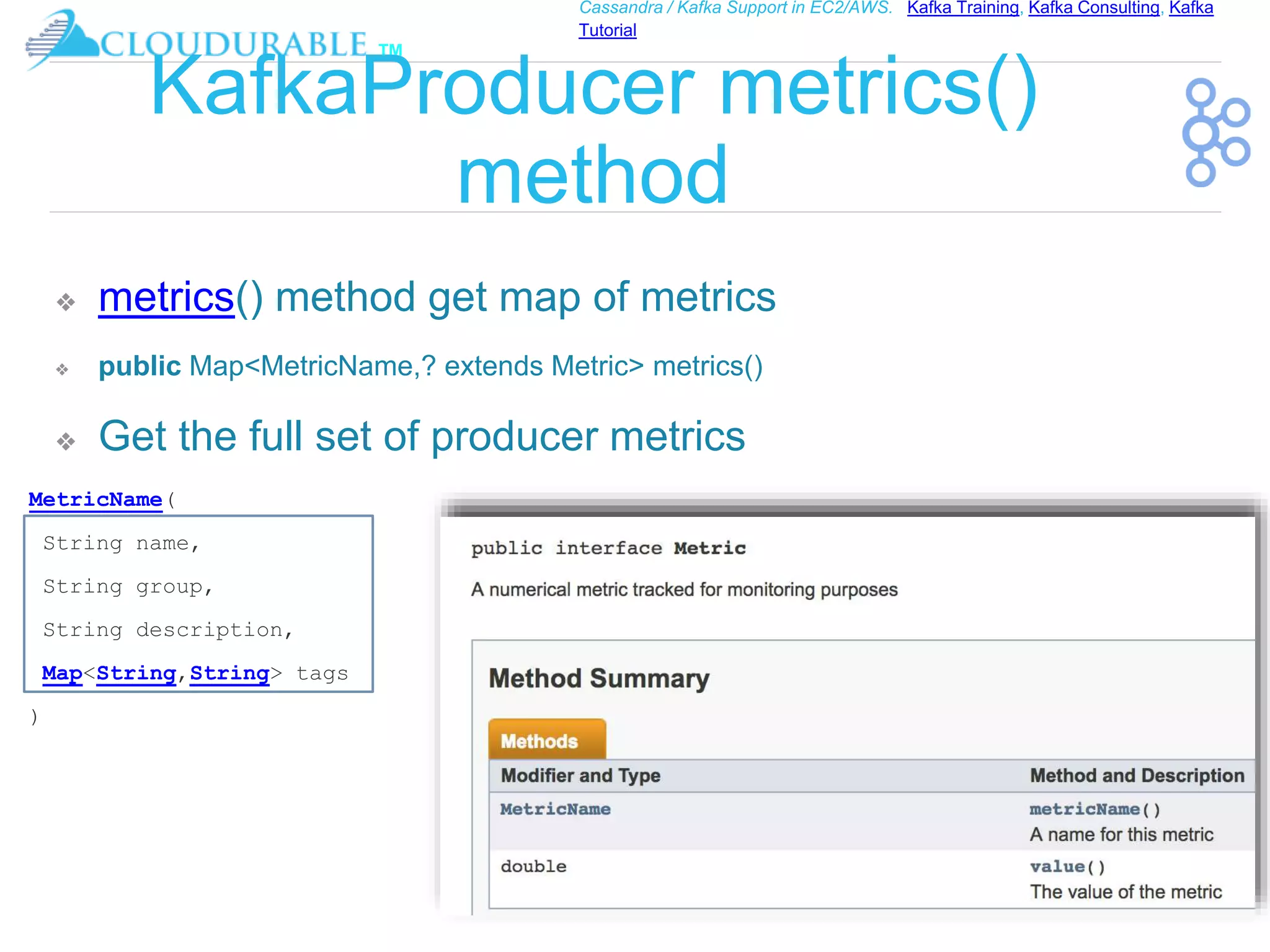 ™
Cassandra / Kafka Support in EC2/AWS. Kafka Training, Kafka Consulting, Kafka
Tutorial
KafkaProducer metrics()
method
❖ metrics() method get map of metrics
❖ public Map<MetricName,? extends Metric> metrics()
❖ Get the full set of producer metrics
MetricName(
String name,
String group,
String description,
Map<String,String> tags
)
 