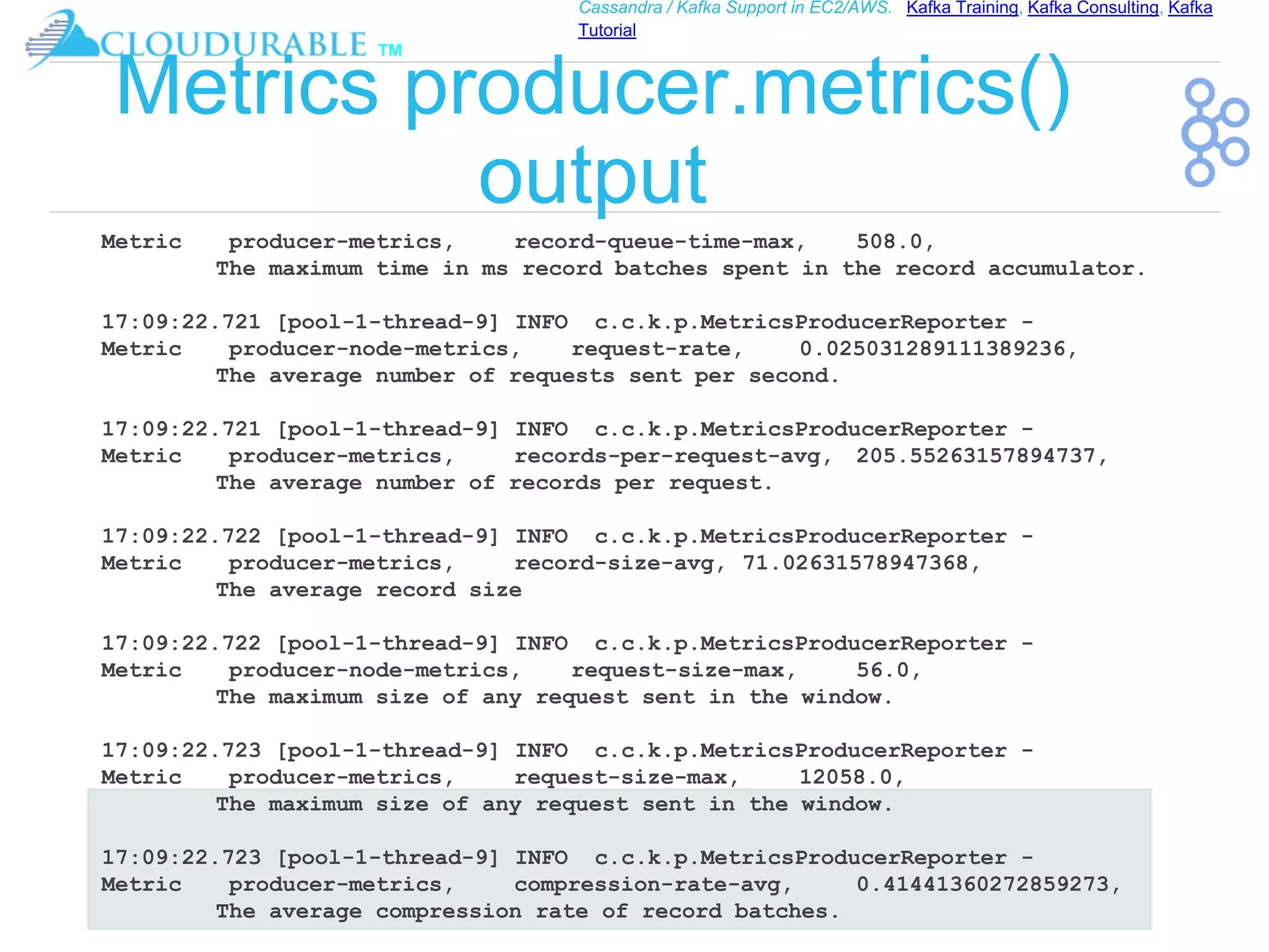 ™
Cassandra / Kafka Support in EC2/AWS. Kafka Training, Kafka Consulting, Kafka
Tutorial
Metrics producer.metrics()
output
Metric producer-metrics, record-queue-time-max, 508.0,
The maximum time in ms record batches spent in the record accumulator.
17:09:22.721 [pool-1-thread-9] INFO c.c.k.p.MetricsProducerReporter -
Metric producer-node-metrics, request-rate, 0.025031289111389236,
The average number of requests sent per second.
17:09:22.721 [pool-1-thread-9] INFO c.c.k.p.MetricsProducerReporter -
Metric producer-metrics, records-per-request-avg, 205.55263157894737,
The average number of records per request.
17:09:22.722 [pool-1-thread-9] INFO c.c.k.p.MetricsProducerReporter -
Metric producer-metrics, record-size-avg, 71.02631578947368,
The average record size
17:09:22.722 [pool-1-thread-9] INFO c.c.k.p.MetricsProducerReporter -
Metric producer-node-metrics, request-size-max, 56.0,
The maximum size of any request sent in the window.
17:09:22.723 [pool-1-thread-9] INFO c.c.k.p.MetricsProducerReporter -
Metric producer-metrics, request-size-max, 12058.0,
The maximum size of any request sent in the window.
17:09:22.723 [pool-1-thread-9] INFO c.c.k.p.MetricsProducerReporter -
Metric producer-metrics, compression-rate-avg, 0.41441360272859273,
The average compression rate of record batches.
 