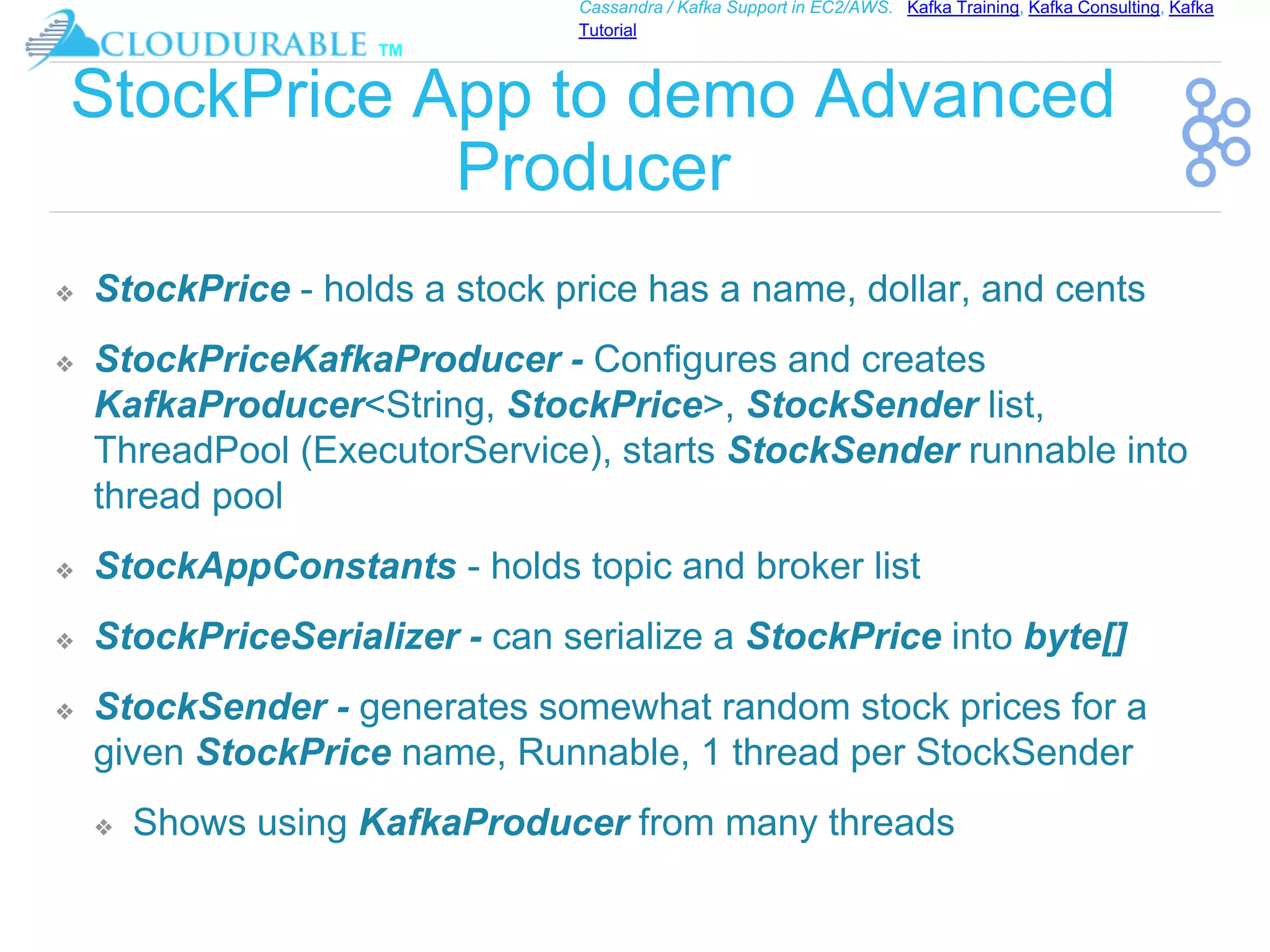 ™
Cassandra / Kafka Support in EC2/AWS. Kafka Training, Kafka Consulting, Kafka
Tutorial
StockPrice App to demo Advanced
Producer
❖ StockPrice - holds a stock price has a name, dollar, and cents
❖ StockPriceKafkaProducer - Configures and creates
KafkaProducer<String, StockPrice>, StockSender list,
ThreadPool (ExecutorService), starts StockSender runnable into
thread pool
❖ StockAppConstants - holds topic and broker list
❖ StockPriceSerializer - can serialize a StockPrice into byte[]
❖ StockSender - generates somewhat random stock prices for a
given StockPrice name, Runnable, 1 thread per StockSender
❖ Shows using KafkaProducer from many threads
 