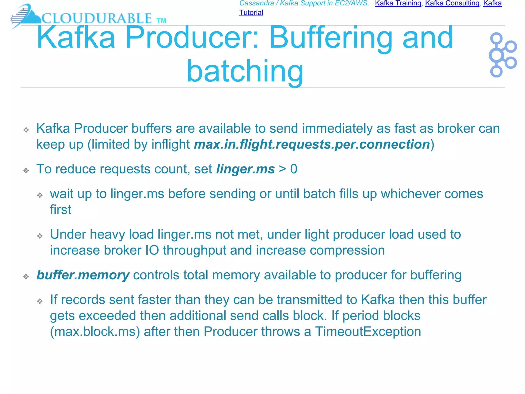 ™
Cassandra / Kafka Support in EC2/AWS. Kafka Training, Kafka Consulting, Kafka
Tutorial
Kafka Producer: Buffering and
batching
❖ Kafka Producer buffers are available to send immediately as fast as broker can
keep up (limited by inflight max.in.flight.requests.per.connection)
❖ To reduce requests count, set linger.ms > 0
❖ wait up to linger.ms before sending or until batch fills up whichever comes
first
❖ Under heavy load linger.ms not met, under light producer load used to
increase broker IO throughput and increase compression
❖ buffer.memory controls total memory available to producer for buffering
❖ If records sent faster than they can be transmitted to Kafka then this buffer
gets exceeded then additional send calls block. If period blocks
(max.block.ms) after then Producer throws a TimeoutException
 