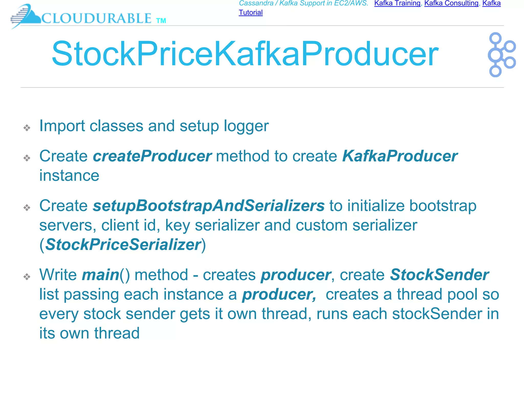 ™
Cassandra / Kafka Support in EC2/AWS. Kafka Training, Kafka Consulting, Kafka
Tutorial
StockPriceKafkaProducer
❖ Import classes and setup logger
❖ Create createProducer method to create KafkaProducer
instance
❖ Create setupBootstrapAndSerializers to initialize bootstrap
servers, client id, key serializer and custom serializer
(StockPriceSerializer)
❖ Write main() method - creates producer, create StockSender
list passing each instance a producer, creates a thread pool so
every stock sender gets it own thread, runs each stockSender in
its own thread
 