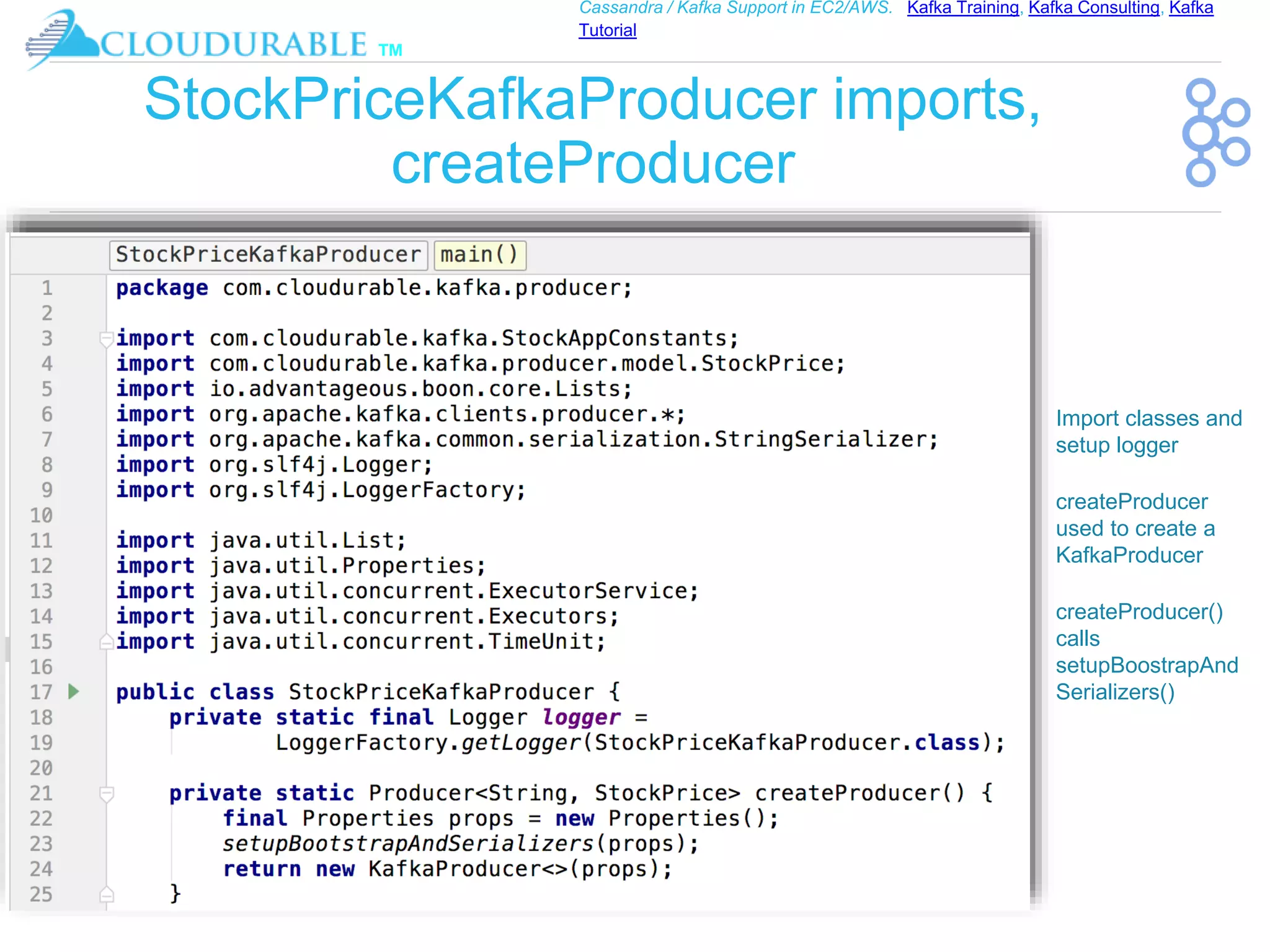 ™
Cassandra / Kafka Support in EC2/AWS. Kafka Training, Kafka Consulting, Kafka
Tutorial
StockPriceKafkaProducer imports,
createProducer
❖ Import classes and
setup logger
❖ createProducer
used to create a
KafkaProducer
❖ createProducer()
calls
setupBoostrapAnd
Serializers()
 