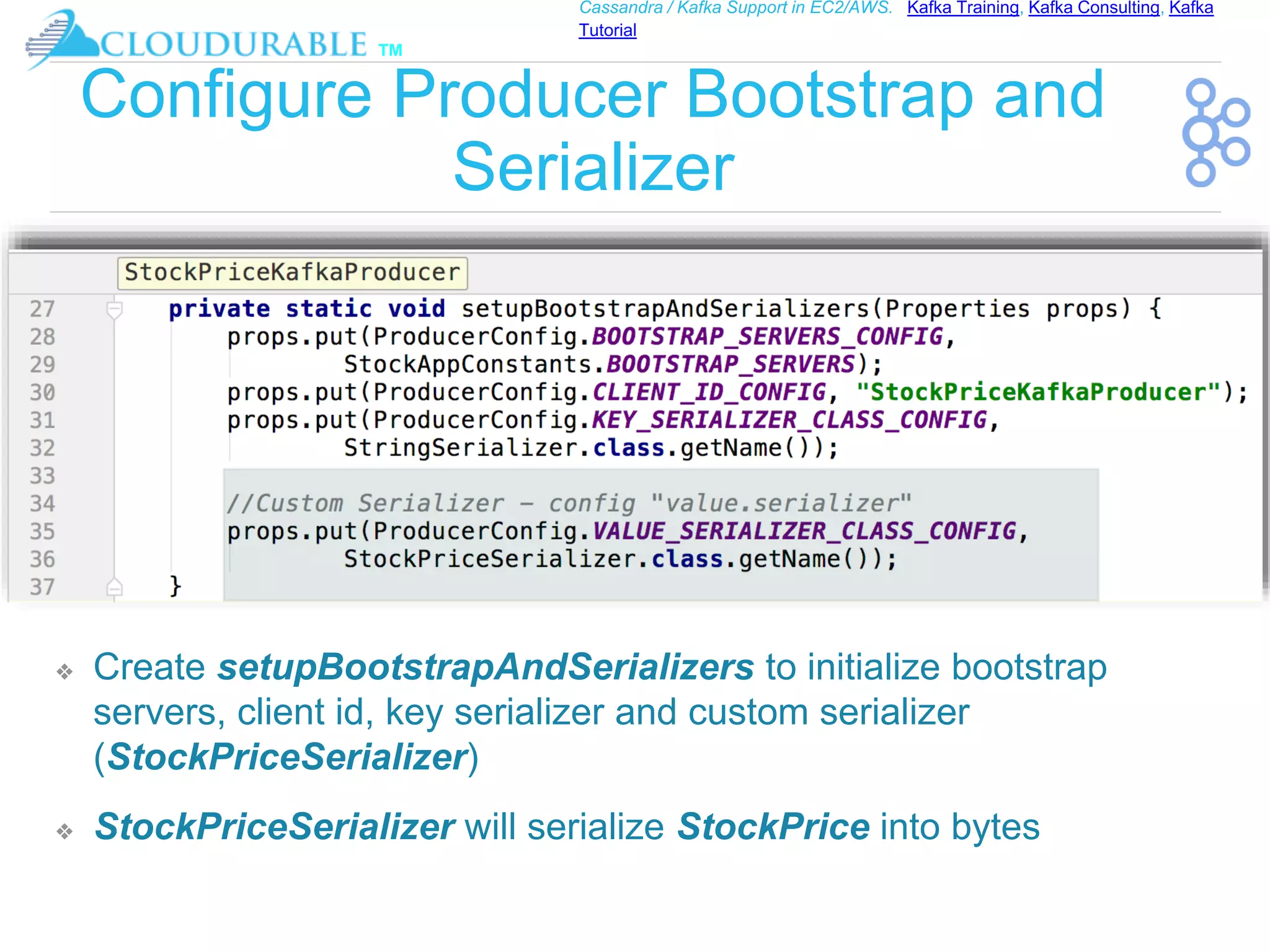™
Cassandra / Kafka Support in EC2/AWS. Kafka Training, Kafka Consulting, Kafka
Tutorial
Configure Producer Bootstrap and
Serializer
❖ Create setupBootstrapAndSerializers to initialize bootstrap
servers, client id, key serializer and custom serializer
(StockPriceSerializer)
❖ StockPriceSerializer will serialize StockPrice into bytes
 