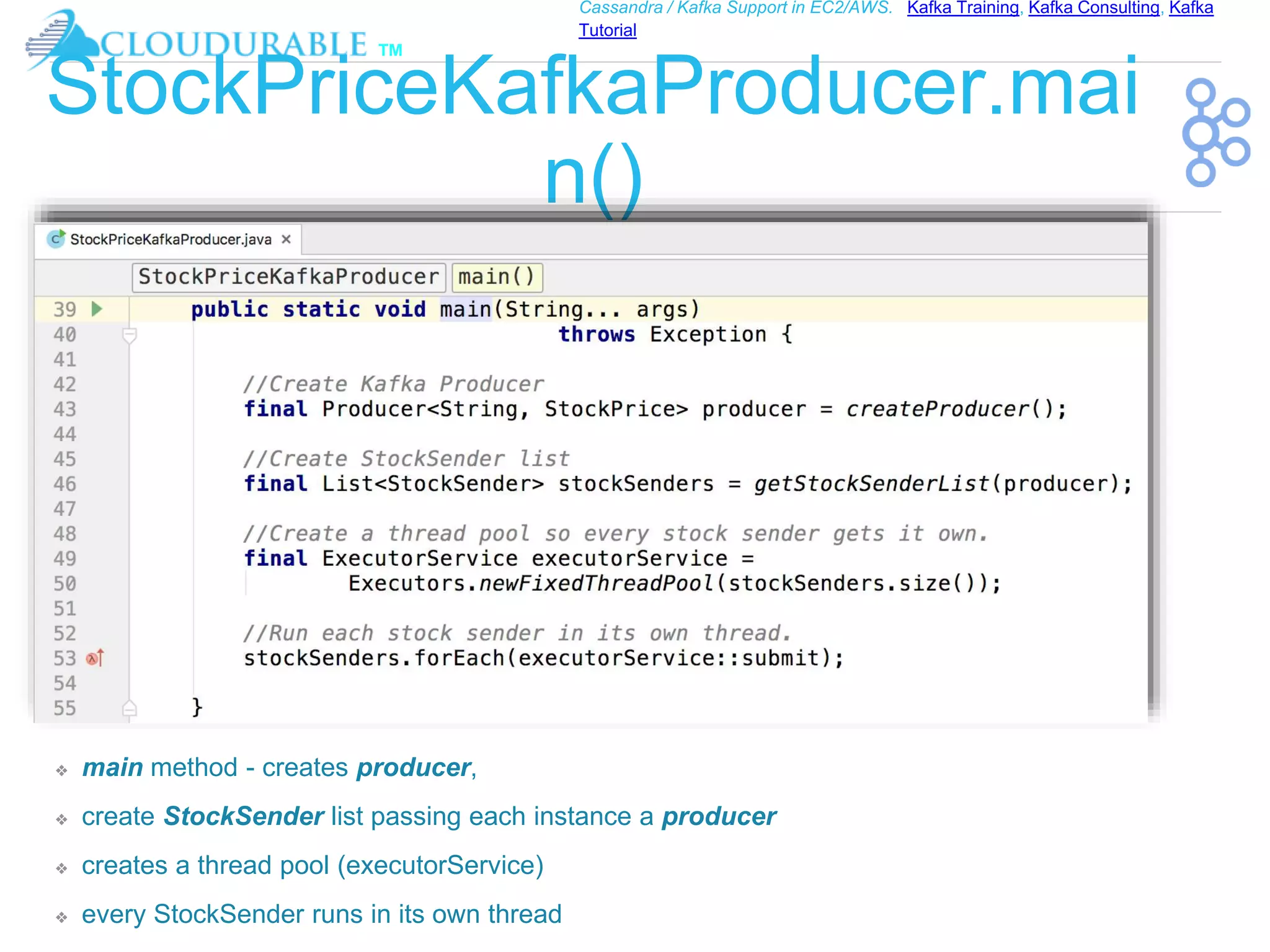 ™
Cassandra / Kafka Support in EC2/AWS. Kafka Training, Kafka Consulting, Kafka
Tutorial
StockPriceKafkaProducer.mai
n()
❖ main method - creates producer,
❖ create StockSender list passing each instance a producer
❖ creates a thread pool (executorService)
❖ every StockSender runs in its own thread
 