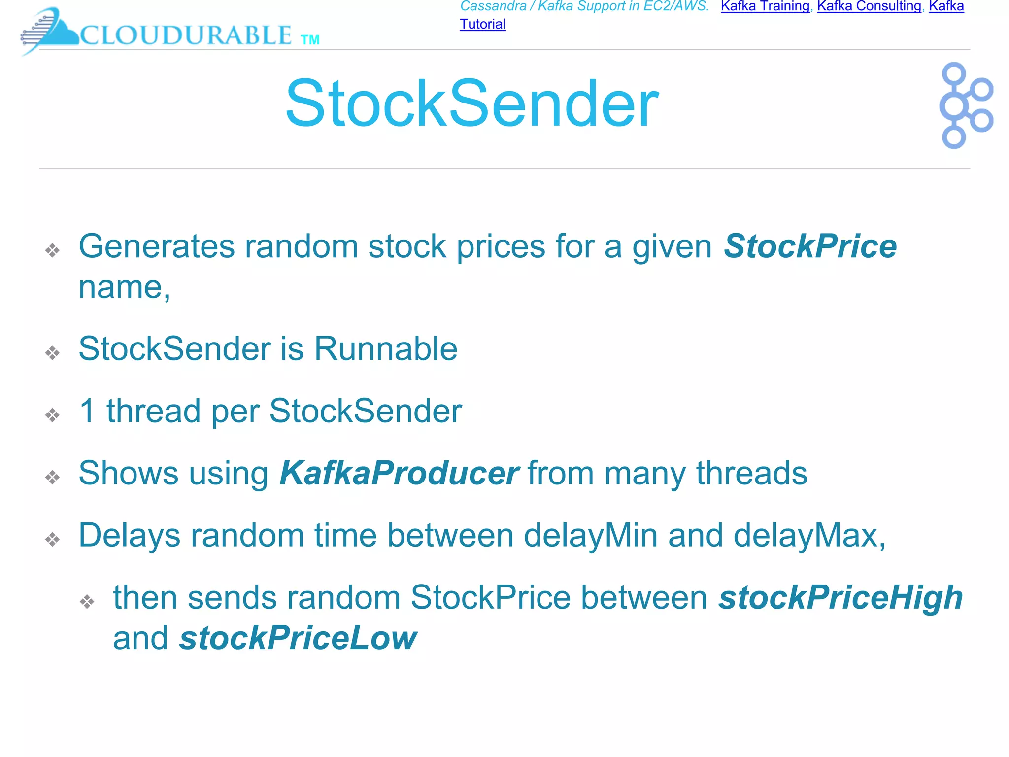 ™
Cassandra / Kafka Support in EC2/AWS. Kafka Training, Kafka Consulting, Kafka
Tutorial
StockSender
❖ Generates random stock prices for a given StockPrice
name,
❖ StockSender is Runnable
❖ 1 thread per StockSender
❖ Shows using KafkaProducer from many threads
❖ Delays random time between delayMin and delayMax,
❖ then sends random StockPrice between stockPriceHigh
and stockPriceLow
 