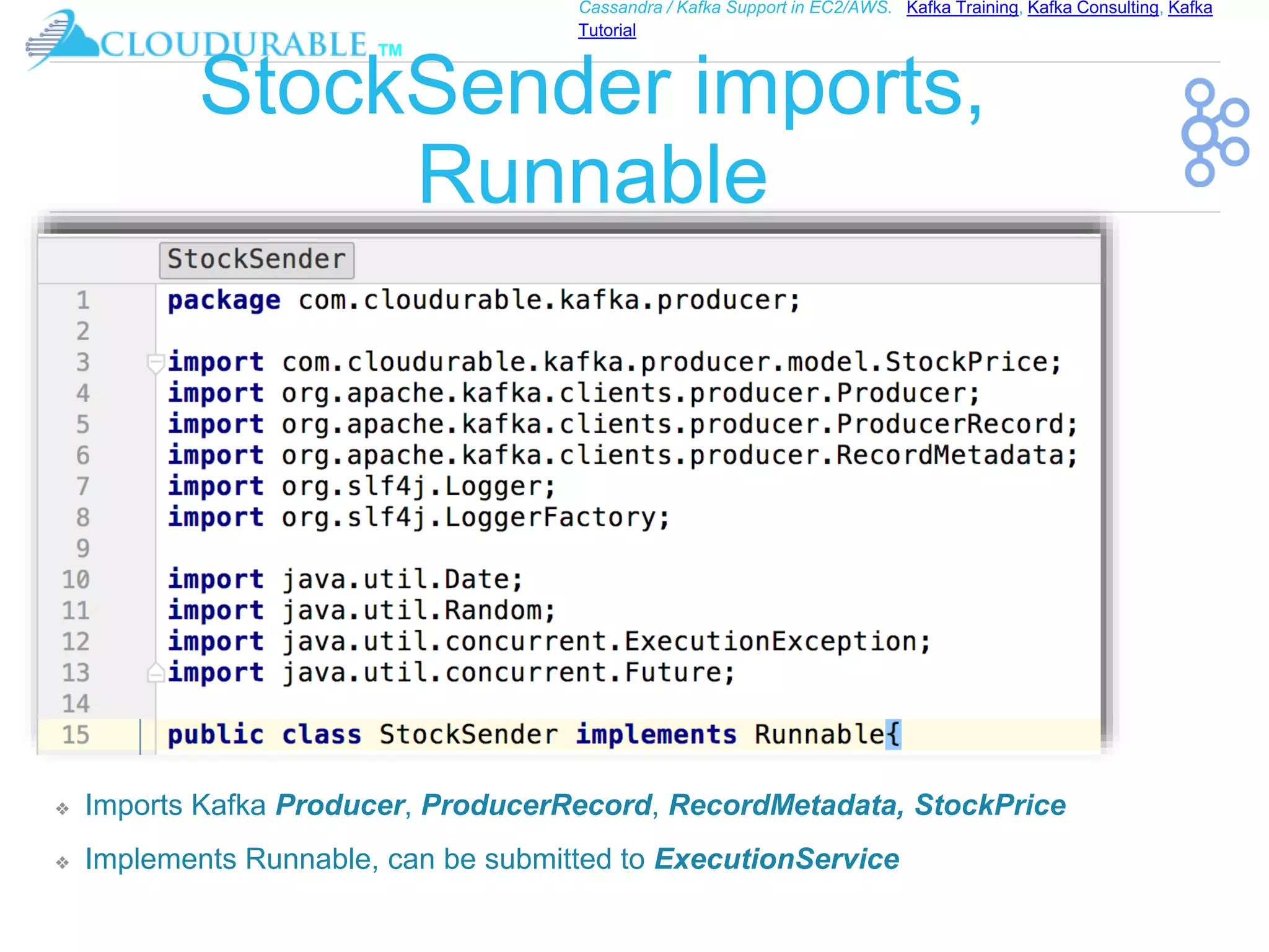 ™
Cassandra / Kafka Support in EC2/AWS. Kafka Training, Kafka Consulting, Kafka
Tutorial
StockSender imports,
Runnable
❖ Imports Kafka Producer, ProducerRecord, RecordMetadata, StockPrice
❖ Implements Runnable, can be submitted to ExecutionService
 