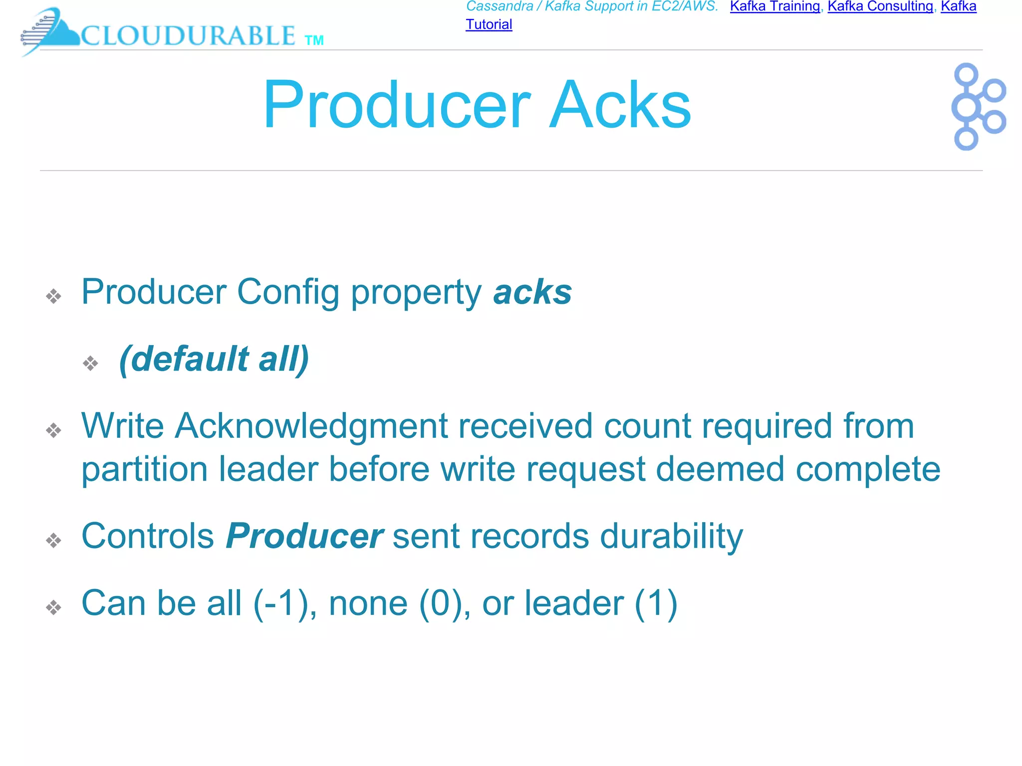 ™
Cassandra / Kafka Support in EC2/AWS. Kafka Training, Kafka Consulting, Kafka
Tutorial
Producer Acks
❖ Producer Config property acks
❖ (default all)
❖ Write Acknowledgment received count required from
partition leader before write request deemed complete
❖ Controls Producer sent records durability
❖ Can be all (-1), none (0), or leader (1)
 