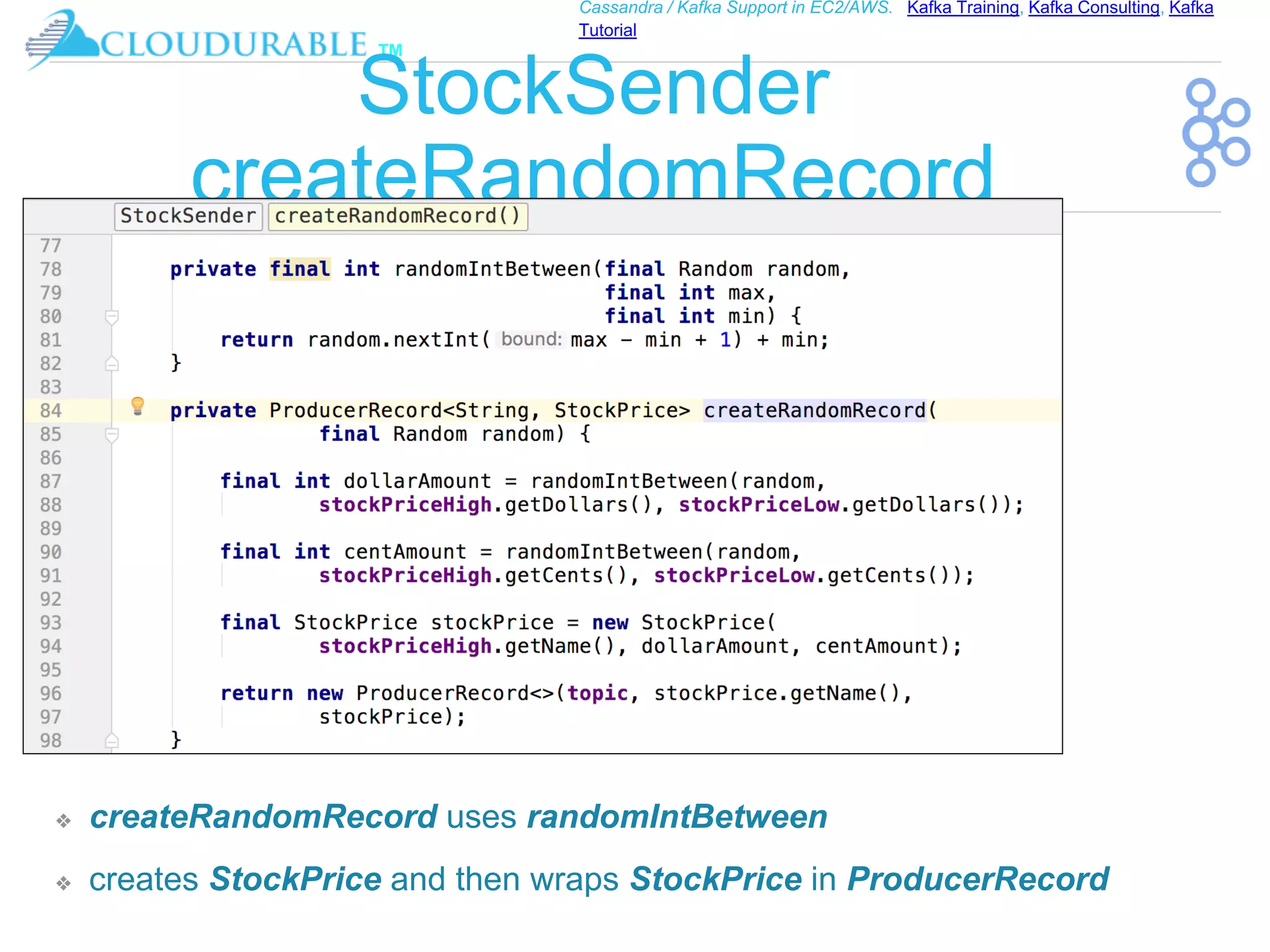 ™
Cassandra / Kafka Support in EC2/AWS. Kafka Training, Kafka Consulting, Kafka
Tutorial
StockSender
createRandomRecord
❖ createRandomRecord uses randomIntBetween
❖ creates StockPrice and then wraps StockPrice in ProducerRecord
 