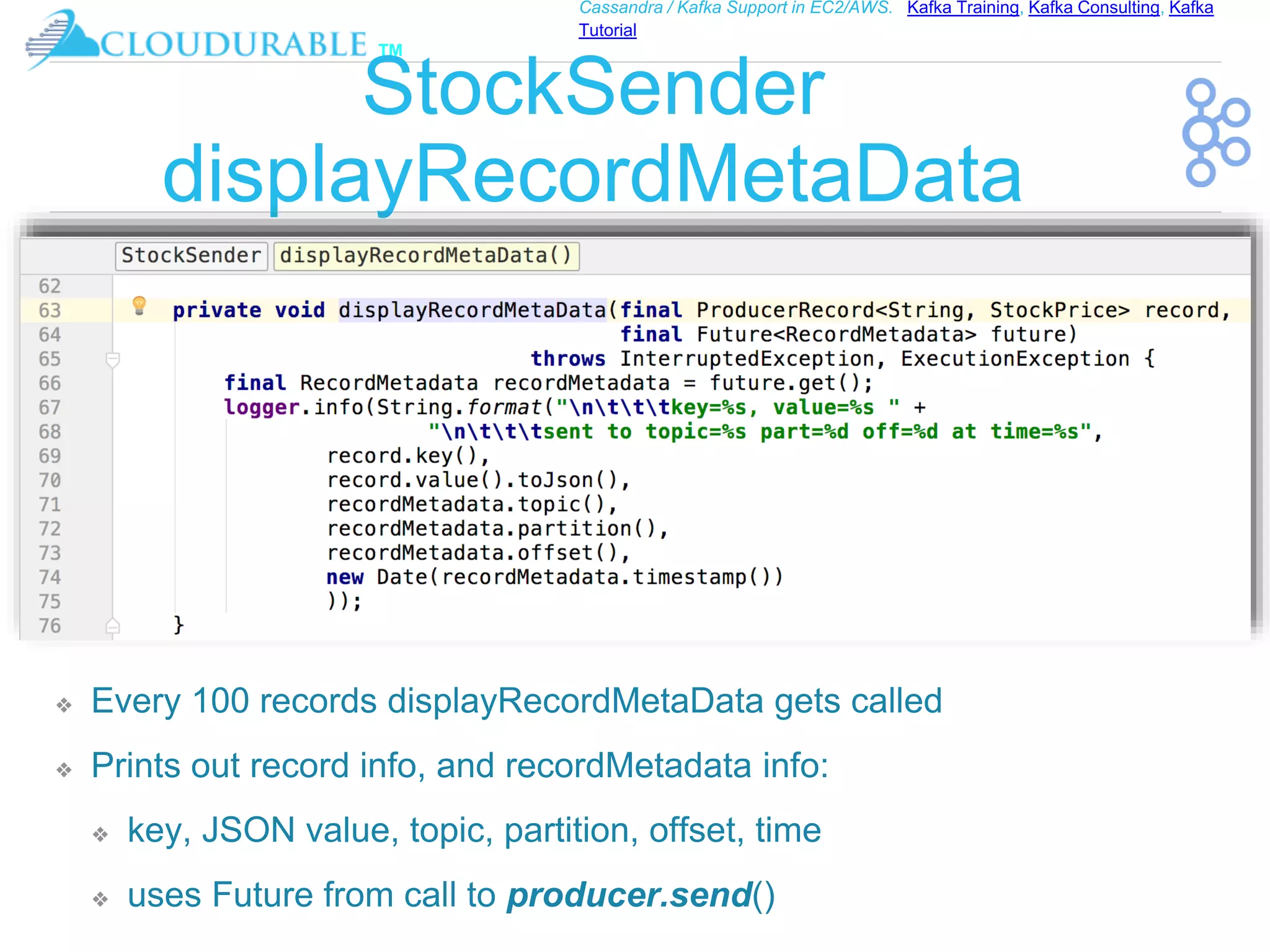 ™
Cassandra / Kafka Support in EC2/AWS. Kafka Training, Kafka Consulting, Kafka
Tutorial
StockSender
displayRecordMetaData
❖ Every 100 records displayRecordMetaData gets called
❖ Prints out record info, and recordMetadata info:
❖ key, JSON value, topic, partition, offset, time
❖ uses Future from call to producer.send()
 