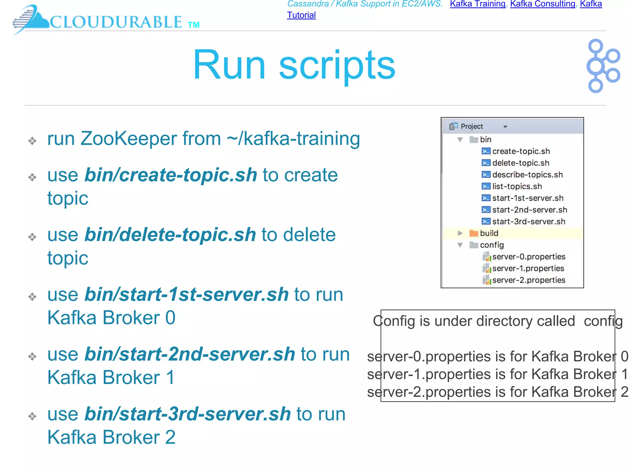 ™
Cassandra / Kafka Support in EC2/AWS. Kafka Training, Kafka Consulting, Kafka
Tutorial
Run scripts
❖ run ZooKeeper from ~/kafka-training
❖ use bin/create-topic.sh to create
topic
❖ use bin/delete-topic.sh to delete
topic
❖ use bin/start-1st-server.sh to run
Kafka Broker 0
❖ use bin/start-2nd-server.sh to run
Kafka Broker 1
❖ use bin/start-3rd-server.sh to run
Kafka Broker 2
Config is under directory called config
server-0.properties is for Kafka Broker 0
server-1.properties is for Kafka Broker 1
server-2.properties is for Kafka Broker 2
 