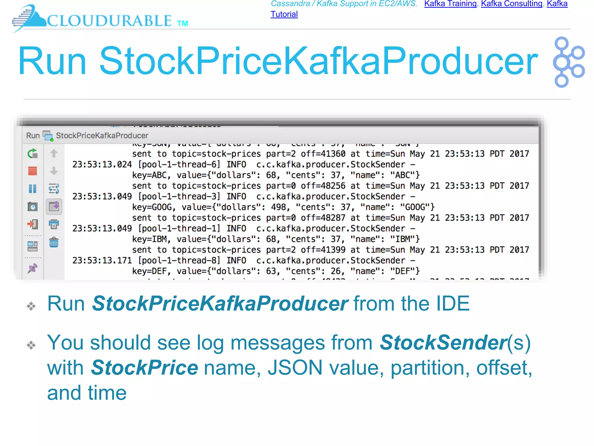 ™
Cassandra / Kafka Support in EC2/AWS. Kafka Training, Kafka Consulting, Kafka
Tutorial
Run StockPriceKafkaProducer
❖ Run StockPriceKafkaProducer from the IDE
❖ You should see log messages from StockSender(s)
with StockPrice name, JSON value, partition, offset,
and time
 