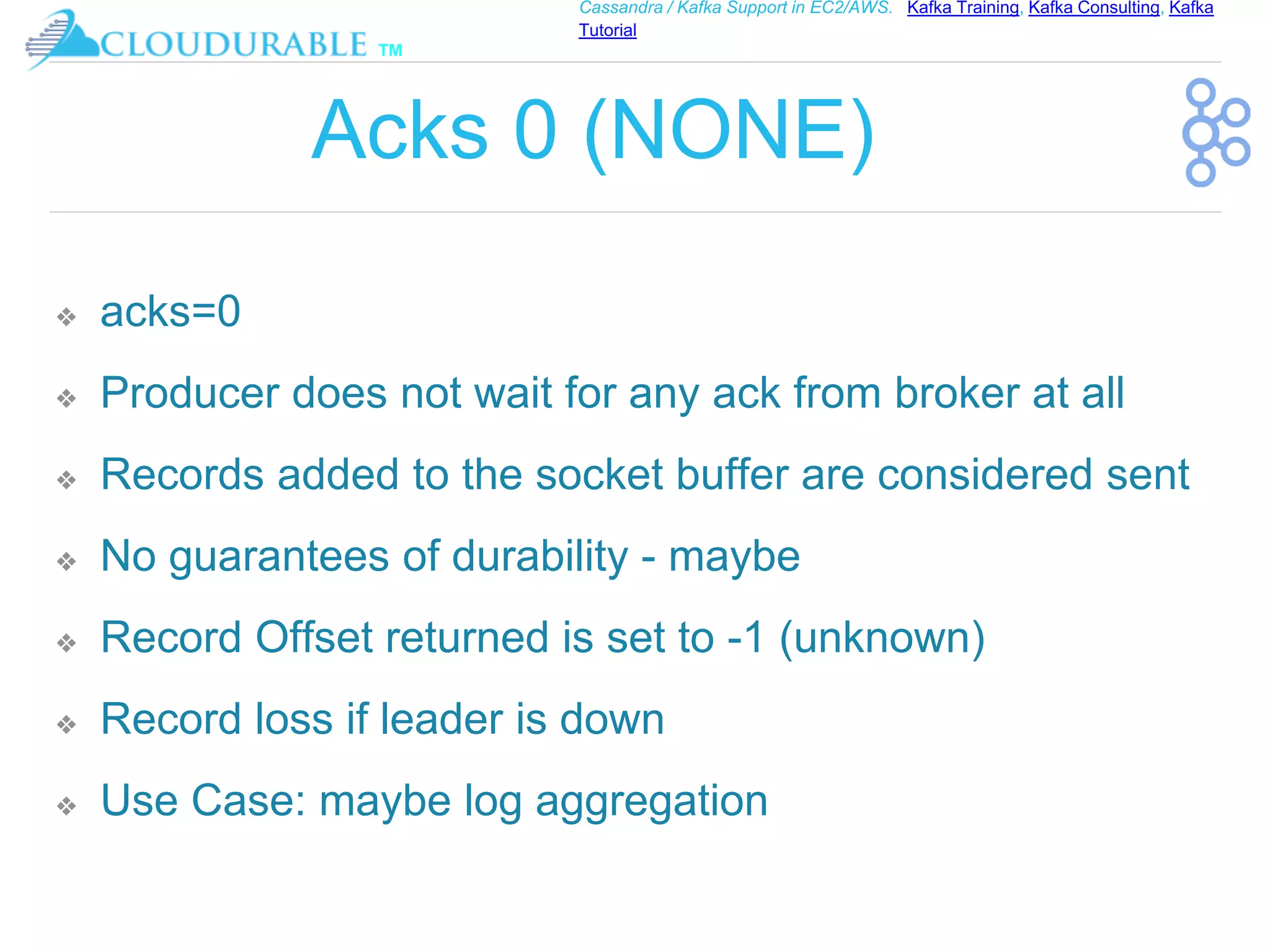 ™
Cassandra / Kafka Support in EC2/AWS. Kafka Training, Kafka Consulting, Kafka
Tutorial
Acks 0 (NONE)
❖ acks=0
❖ Producer does not wait for any ack from broker at all
❖ Records added to the socket buffer are considered sent
❖ No guarantees of durability - maybe
❖ Record Offset returned is set to -1 (unknown)
❖ Record loss if leader is down
❖ Use Case: maybe log aggregation
 