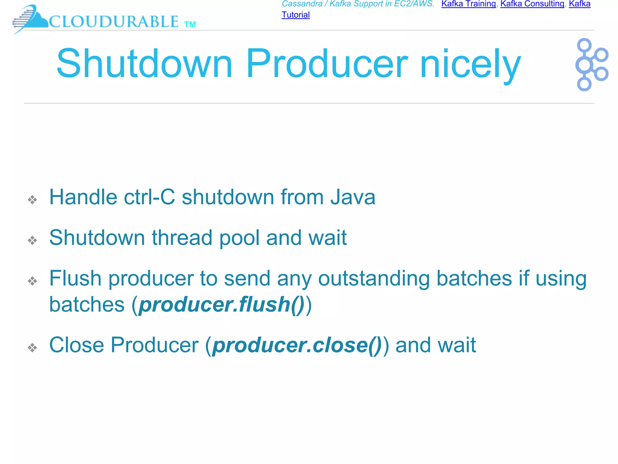 ™
Cassandra / Kafka Support in EC2/AWS. Kafka Training, Kafka Consulting, Kafka
Tutorial
Shutdown Producer nicely
❖ Handle ctrl-C shutdown from Java
❖ Shutdown thread pool and wait
❖ Flush producer to send any outstanding batches if using
batches (producer.flush())
❖ Close Producer (producer.close()) and wait
 