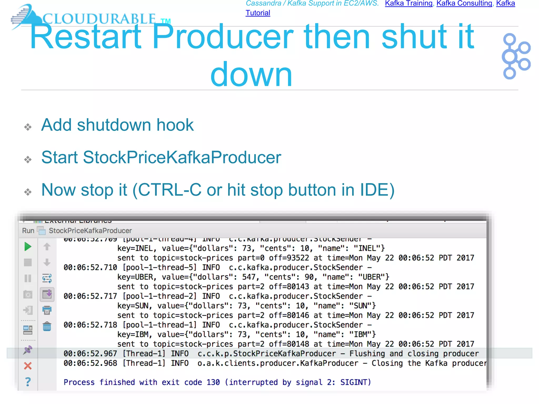 ™
Cassandra / Kafka Support in EC2/AWS. Kafka Training, Kafka Consulting, Kafka
Tutorial
Restart Producer then shut it
down
❖ Add shutdown hook
❖ Start StockPriceKafkaProducer
❖ Now stop it (CTRL-C or hit stop button in IDE)
 