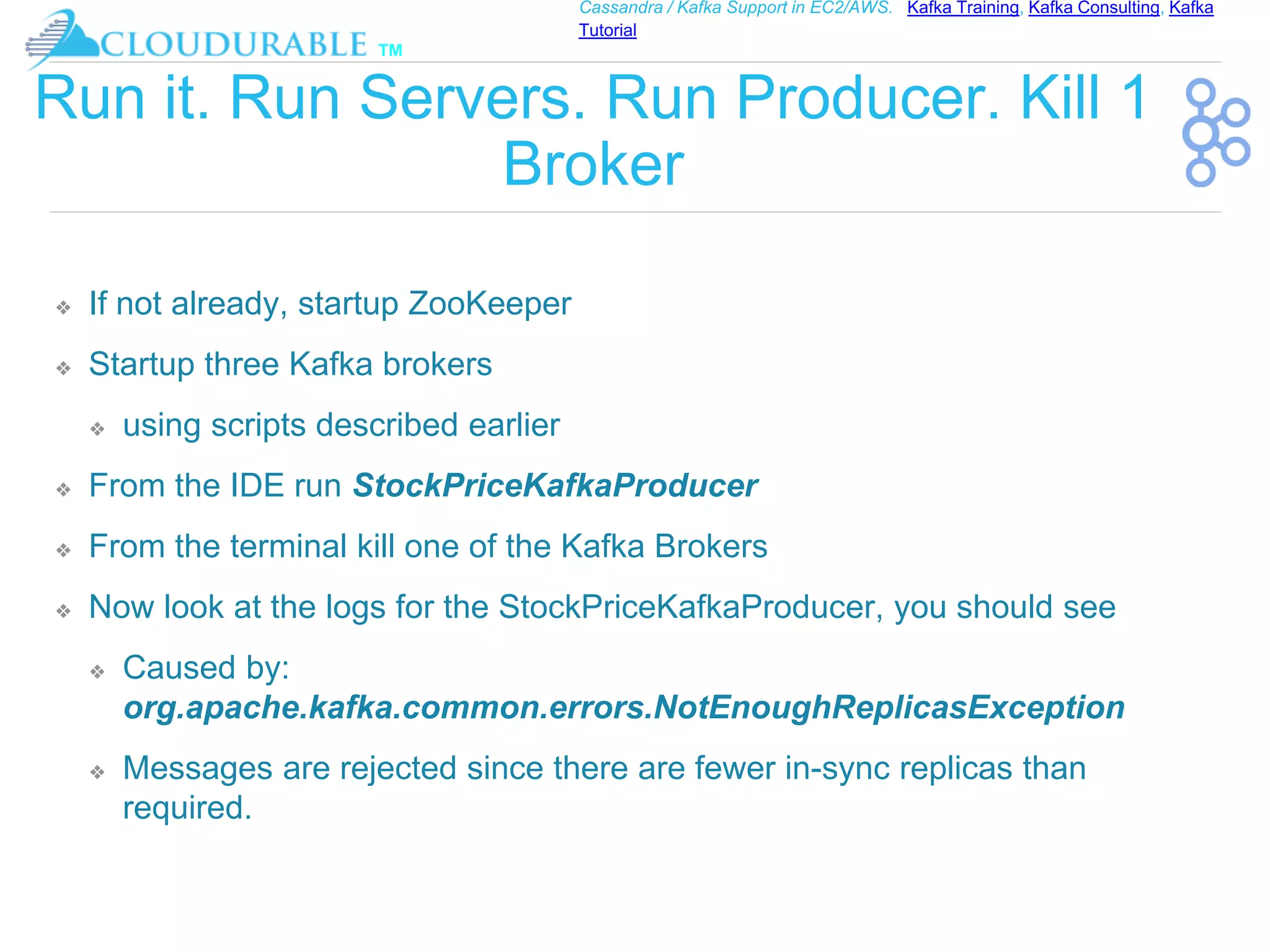 ™
Cassandra / Kafka Support in EC2/AWS. Kafka Training, Kafka Consulting, Kafka
Tutorial
Run it. Run Servers. Run Producer. Kill 1
Broker
❖ If not already, startup ZooKeeper
❖ Startup three Kafka brokers
❖ using scripts described earlier
❖ From the IDE run StockPriceKafkaProducer
❖ From the terminal kill one of the Kafka Brokers
❖ Now look at the logs for the StockPriceKafkaProducer, you should see
❖ Caused by:
org.apache.kafka.common.errors.NotEnoughReplicasException
❖ Messages are rejected since there are fewer in-sync replicas than
required.
 