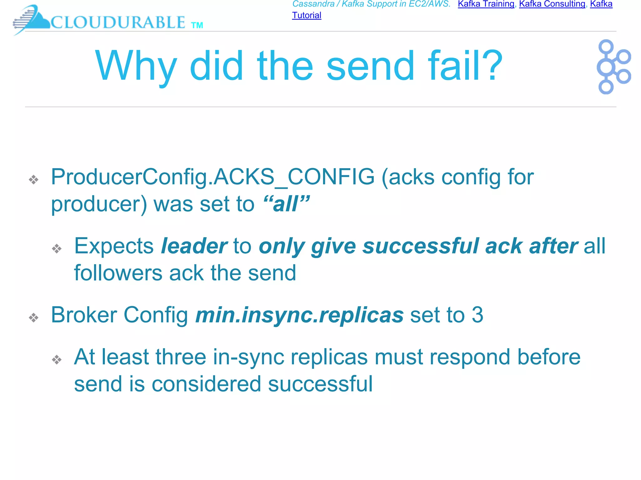 ™
Cassandra / Kafka Support in EC2/AWS. Kafka Training, Kafka Consulting, Kafka
Tutorial
Why did the send fail?
❖ ProducerConfig.ACKS_CONFIG (acks config for
producer) was set to “all”
❖ Expects leader to only give successful ack after all
followers ack the send
❖ Broker Config min.insync.replicas set to 3
❖ At least three in-sync replicas must respond before
send is considered successful
 