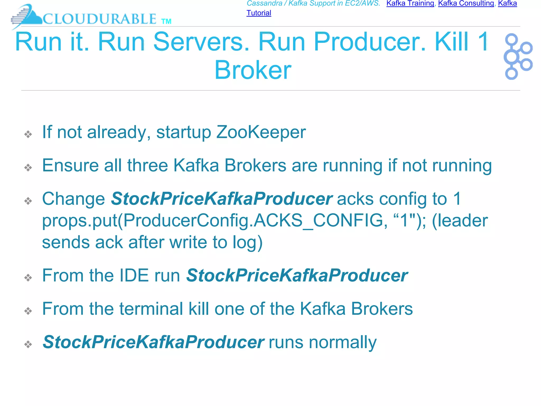 ™
Cassandra / Kafka Support in EC2/AWS. Kafka Training, Kafka Consulting, Kafka
Tutorial
Run it. Run Servers. Run Producer. Kill 1
Broker
❖ If not already, startup ZooKeeper
❖ Ensure all three Kafka Brokers are running if not running
❖ Change StockPriceKafkaProducer acks config to 1
props.put(ProducerConfig.ACKS_CONFIG, “1"); (leader
sends ack after write to log)
❖ From the IDE run StockPriceKafkaProducer
❖ From the terminal kill one of the Kafka Brokers
❖ StockPriceKafkaProducer runs normally
 