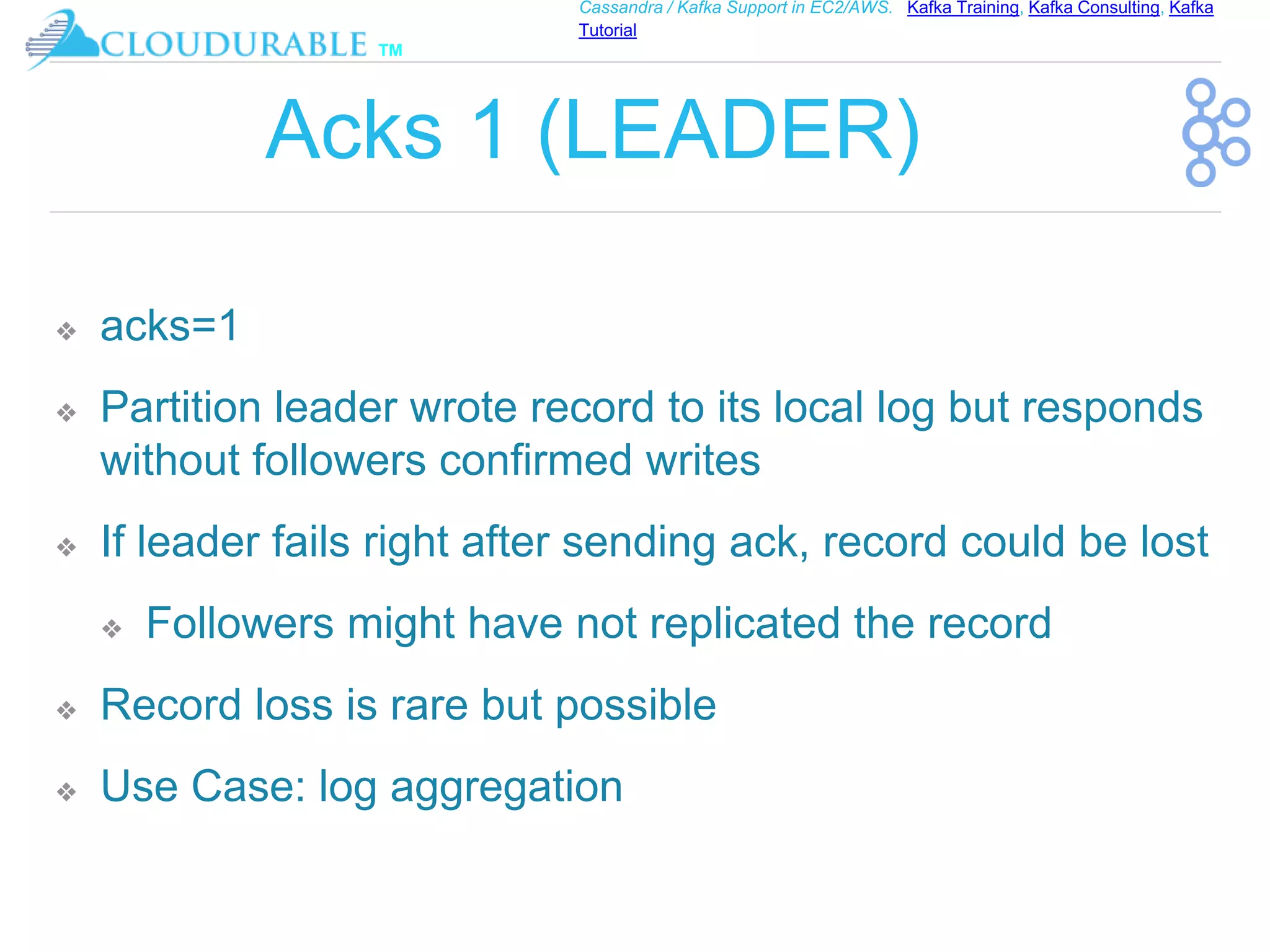 ™
Cassandra / Kafka Support in EC2/AWS. Kafka Training, Kafka Consulting, Kafka
Tutorial
Acks 1 (LEADER)
❖ acks=1
❖ Partition leader wrote record to its local log but responds
without followers confirmed writes
❖ If leader fails right after sending ack, record could be lost
❖ Followers might have not replicated the record
❖ Record loss is rare but possible
❖ Use Case: log aggregation
 