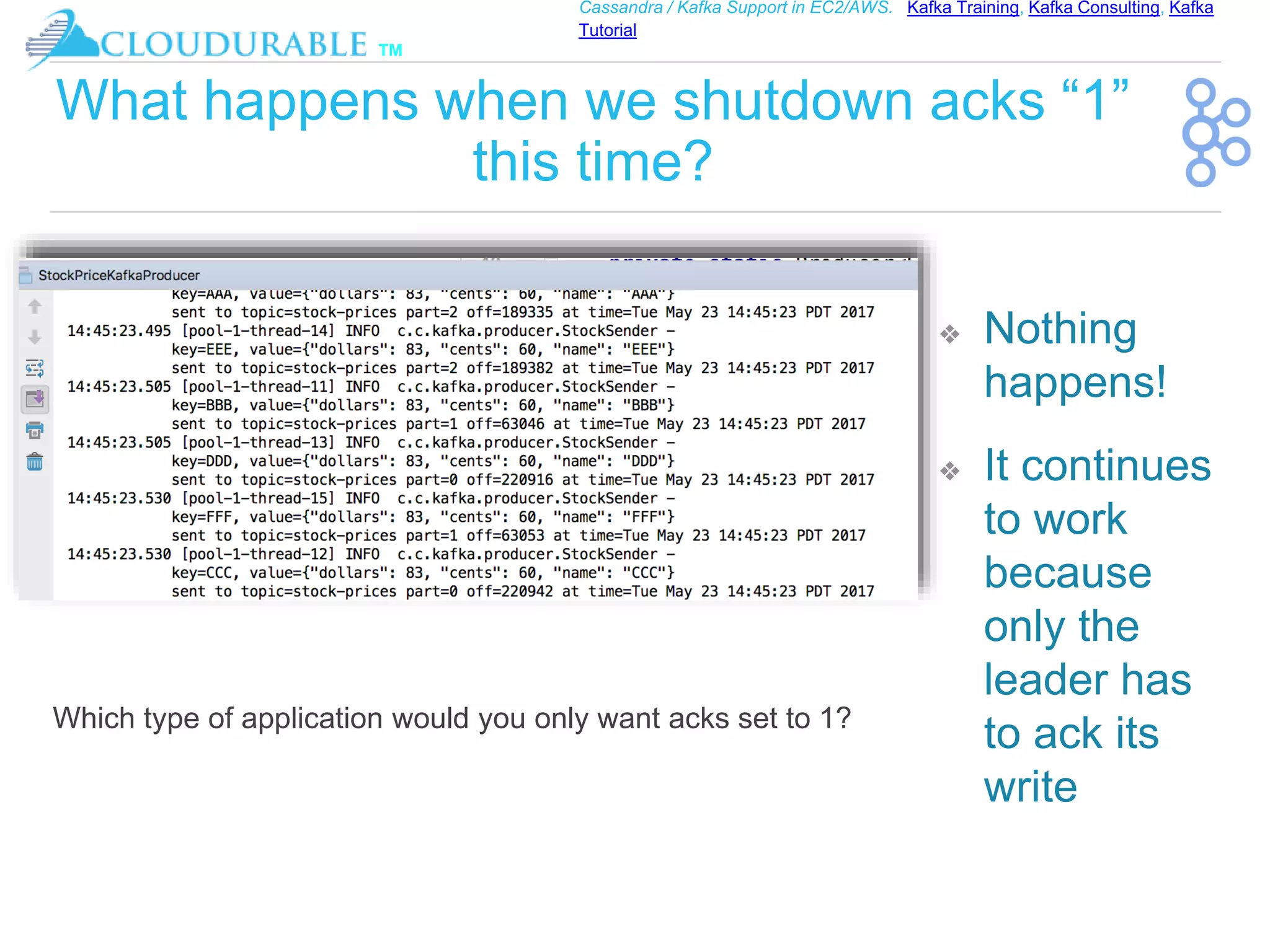 ™
Cassandra / Kafka Support in EC2/AWS. Kafka Training, Kafka Consulting, Kafka
Tutorial
What happens when we shutdown acks “1”
this time?
❖ Nothing
happens!
❖ It continues
to work
because
only the
leader has
to ack its
write
Which type of application would you only want acks set to 1?
 