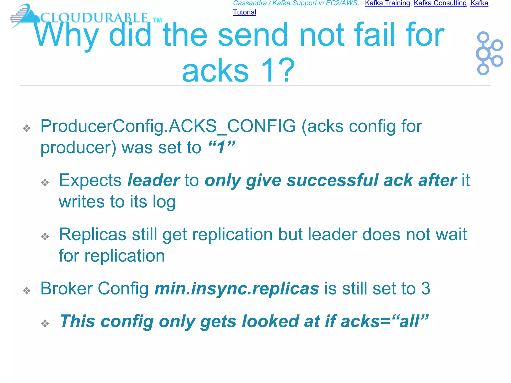 ™
Cassandra / Kafka Support in EC2/AWS. Kafka Training, Kafka Consulting, Kafka
Tutorial
Why did the send not fail for
acks 1?
❖ ProducerConfig.ACKS_CONFIG (acks config for
producer) was set to “1”
❖ Expects leader to only give successful ack after it
writes to its log
❖ Replicas still get replication but leader does not wait
for replication
❖ Broker Config min.insync.replicas is still set to 3
❖ This config only gets looked at if acks=“all”
 