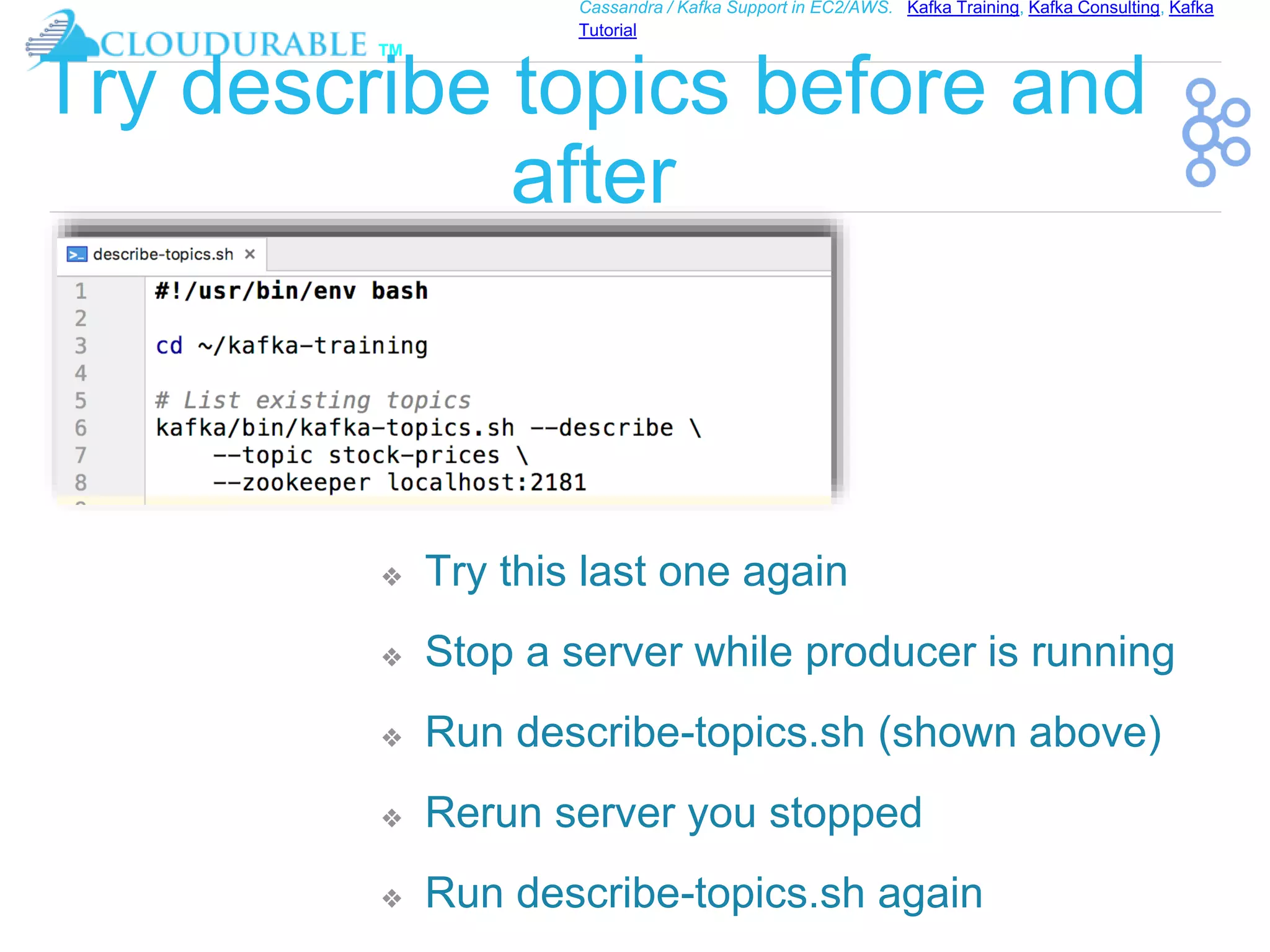 ™
Cassandra / Kafka Support in EC2/AWS. Kafka Training, Kafka Consulting, Kafka
Tutorial
Try describe topics before and
after
❖ Try this last one again
❖ Stop a server while producer is running
❖ Run describe-topics.sh (shown above)
❖ Rerun server you stopped
❖ Run describe-topics.sh again
 