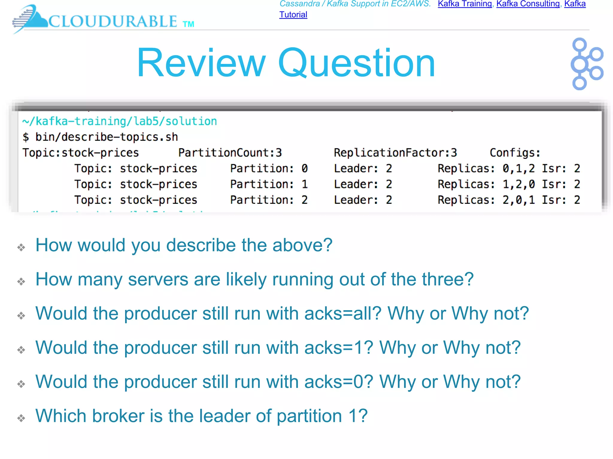 ™
Cassandra / Kafka Support in EC2/AWS. Kafka Training, Kafka Consulting, Kafka
Tutorial
Review Question
❖ How would you describe the above?
❖ How many servers are likely running out of the three?
❖ Would the producer still run with acks=all? Why or Why not?
❖ Would the producer still run with acks=1? Why or Why not?
❖ Would the producer still run with acks=0? Why or Why not?
❖ Which broker is the leader of partition 1?
 