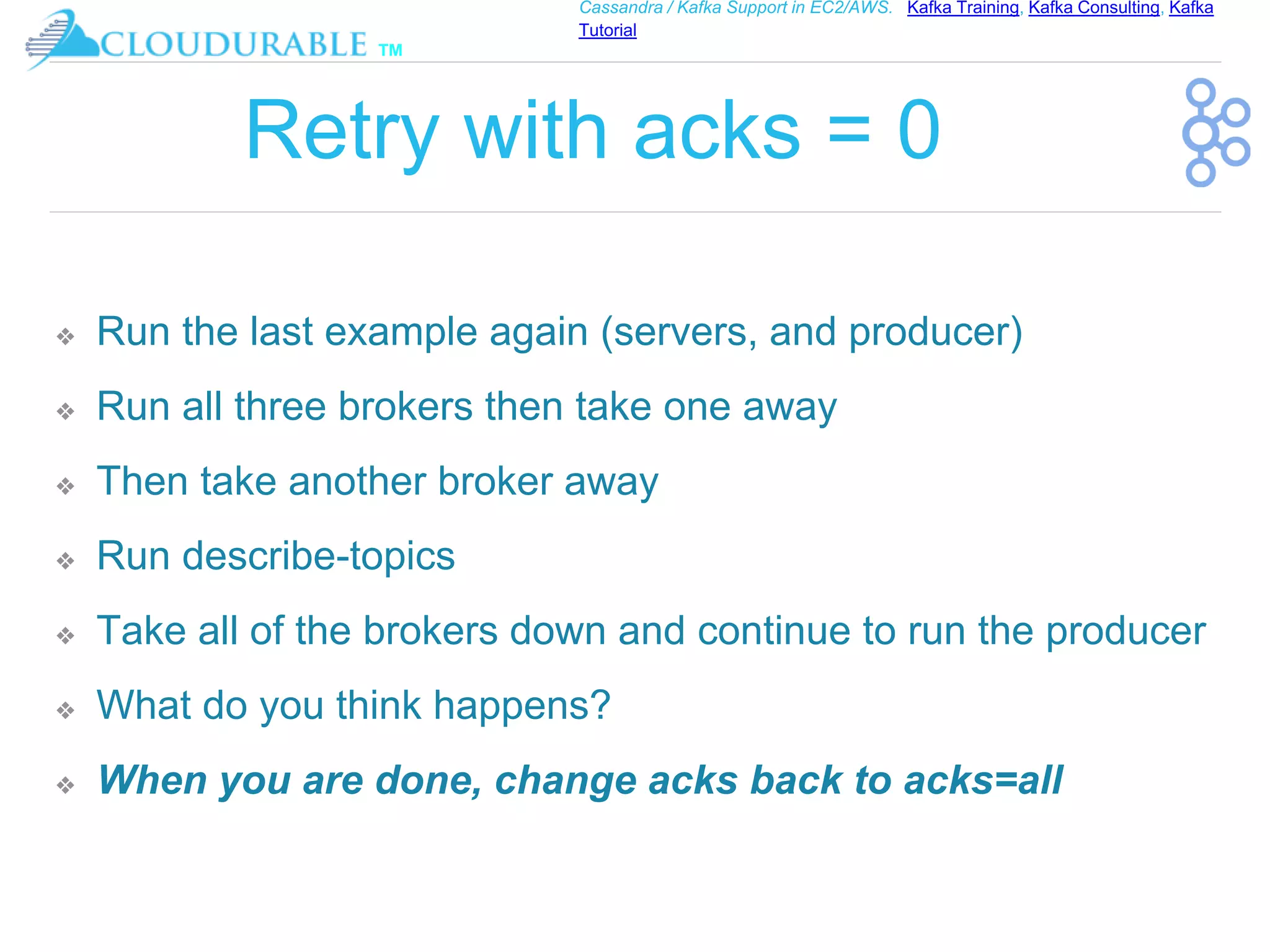 ™
Cassandra / Kafka Support in EC2/AWS. Kafka Training, Kafka Consulting, Kafka
Tutorial
Retry with acks = 0
❖ Run the last example again (servers, and producer)
❖ Run all three brokers then take one away
❖ Then take another broker away
❖ Run describe-topics
❖ Take all of the brokers down and continue to run the producer
❖ What do you think happens?
❖ When you are done, change acks back to acks=all
 