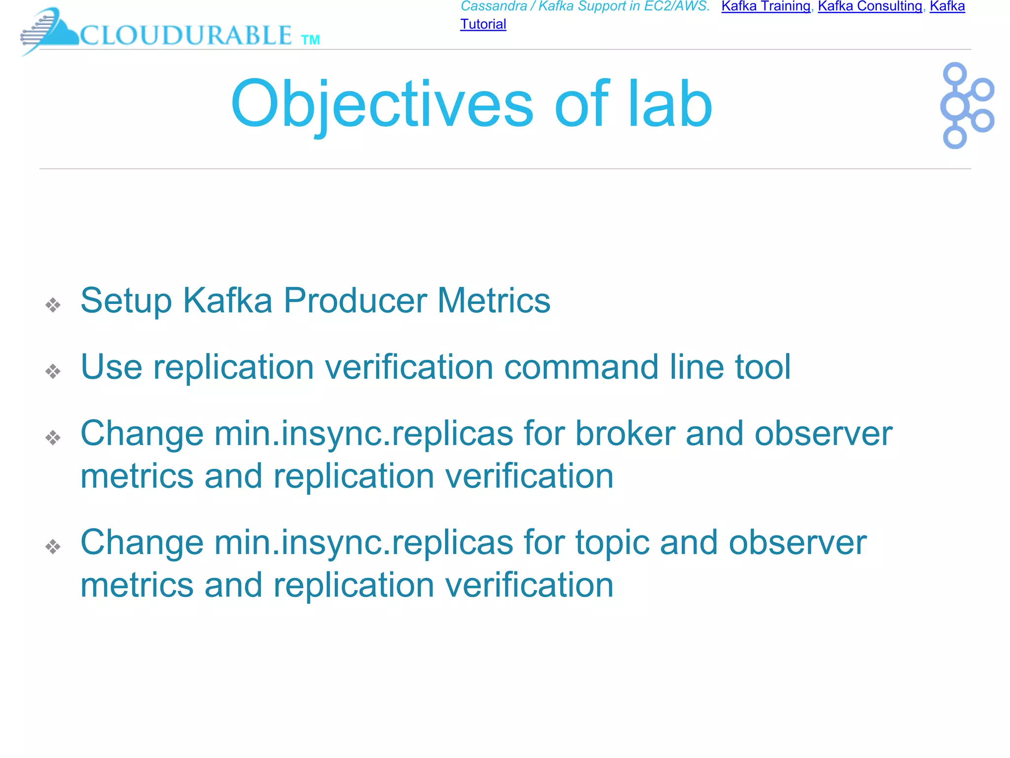 ™
Cassandra / Kafka Support in EC2/AWS. Kafka Training, Kafka Consulting, Kafka
Tutorial
Objectives of lab
❖ Setup Kafka Producer Metrics
❖ Use replication verification command line tool
❖ Change min.insync.replicas for broker and observer
metrics and replication verification
❖ Change min.insync.replicas for topic and observer
metrics and replication verification
 